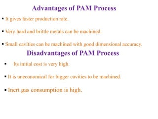 Advantages of PAM Process
 It gives faster production rate.
 Very hard and brittle metals can be machined.
 Small cavities can be machined with good dimensional accuracy.
Disadvantages of PAM Process
 Its initial cost is very high.
 It is uneconomical for bigger cavities to be machined.
 Inert gas consumption is high.
 