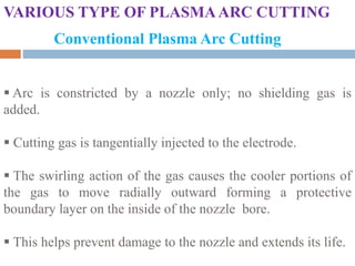 VARIOUS TYPE OF PLASMAARC CUTTING
Conventional Plasma Arc Cutting
 Arc is constricted by a nozzle only; no shielding gas is
added.
 Cutting gas is tangentially injected to the electrode.
 The swirling action of the gas causes the cooler portions of
the gas to move radially outward forming a protective
boundary layer on the inside of the nozzle bore.
 This helps prevent damage to the nozzle and extends its life.
 