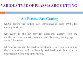 Air Plasma Arc Cutting
VARIOUS TYPE OF PLASMAARC CUTTING
 Air plasma arc cutting was introduced in early 1960s for
cutting mild steel.
 Oxygen in the air provides additional energy from the
exothermic reaction with molten steel, boosting cutting speeds
about 25 percent.
 Process can also be used to cut stainless steel and aluminum,
the cut surface will be heavily oxidized and thus can be
unacceptable for some applications.
 