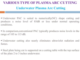 VARIOUS TYPE OF PLASMAARC CUTTING
Underwater Plasma Arc Cutting
 Underwater PAC is suited to numerically(NC) shape cutting and
produces a noise level of 85dB or less under normal operating
conditions.
 In comparison,conventional PAC typically produces noise levels in the
range of 105 to 115 dB.
 Underwater cutting also nearly eliminates ultraviolet radiation and
fumes.
 Steel plate being cut is supported on a cutting table with the top surface
of the plate 2 to 3 inches underwater.
 