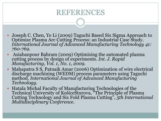 REFERENCES
 Joseph C. Chen, Ye Li (2009) Taguchi Based Six Sigma Approach to
Optimize Plasma Arc Cutting Process: an Industrial Case Study.
International Journal of Advanced Manufacturing Technology 41:
760-769.
 Asiabanpour Bahram (2009) Optimising the automated plasma
cutting process by design of experiments. Int. J. Rapid
Manufacturing, Vol. 1, No. 1, 2009.
 Mahapatra S S, Patnaik Amar (2006) Optimization of wire electrical
discharge machining (WEDM) process parameters using Taguchi
method. International Journal of Advanced Manufacturing
Technology.
 Hatala Michal Faculty of Manufacturing Technologies of the
Technical University of KošiceŠturova, “The Principle of Plasma
Cutting Technology and Six Fold Plasma Cutting”, 5th International
Multidisciplinary Conference.
 