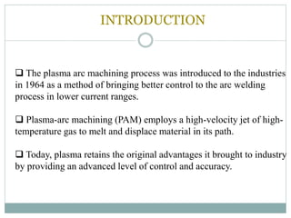 INTRODUCTION
 The plasma arc machining process was introduced to the industries
in 1964 as a method of bringing better control to the arc welding
process in lower current ranges.
 Plasma-arc machining (PAM) employs a high-velocity jet of high-
temperature gas to melt and displace material in its path.
 Today, plasma retains the original advantages it brought to industry
by providing an advanced level of control and accuracy.
 