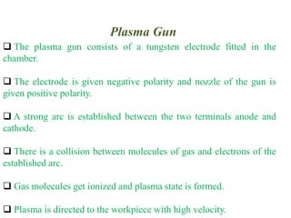Plasma Gun
 The plasma gun consists of a tungsten electrode fitted in the
chamber.
 The electrode is given negative polarity and nozzle of the gun is
given positive polarity.
 A strong arc is established between the two terminals anode and
cathode.
 There is a collision between molecules of gas and electrons of the
established arc.
 Gas molecules get ionized and plasma state is formed.
 Plasma is directed to the workpiece with high velocity.
 