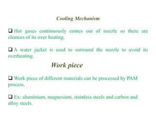 Work piece
 Work piece of different materials can be processed by PAM
process.
 Ex: aluminium, magnesium, stainless steels and carbon and
alloy steels.
Cooling Mechanism
 Hot gases continuously comes out of nozzle so there are
chances of its over heating.
 A water jacket is used to surround the nozzle to avoid its
overheating.
 
