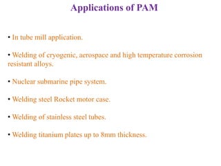 Applications of PAM
• In tube mill application.
• Welding of cryogenic, aerospace and high temperature corrosion
resistant alloys.
• Nuclear submarine pipe system.
• Welding steel Rocket motor case.
• Welding of stainless steel tubes.
• Welding titanium plates up to 8mm thickness.
 