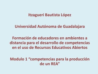 Itzagueri Bautista López

  Universidad Autónoma de Guadalajara

 Formación de educadores en ambientes a
distancia para el desarrollo de competencias
 en el uso de Recursos Educativos Abiertos

Modulo 1 “competencias para la producción
              de un REA”
 