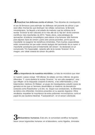 1Reactivar tus defensas contra el cáncer. Tras décadas de investigación, 
el uso de fármacos para estimular las defensas del paciente de cáncer y que 
sean ellas mismas las que destruyan las células cancerosas, la llamada 
inmunoterapia, ha llegado a tal estado de madurez que los editores de la 
revista 'Science' la han colocado en lo más alto de su 'top ten' de los avances 
científicos más importantes de 2013. “Hasta ahora, esta estrategia de 
aprovechar el sistema inmunológico para atacar a los tumores sólo funciona 
para algunos tipos de cáncer y para unos pocos pacientes, por lo que es 
importante no exagerar los beneficios inmediatos. Pero muchos especialistas 
están convencidos de que están siendo testigos del nacimiento de un nuevo e 
importante paradigma para el tratamiento del cáncer”, ha declarado en un 
comunicado Tim Appenzeller, redactor jefe de la revista 'Science'. En la 
imagen, una célula aislada de cáncer de pulmón. 
2La importancia de nuestros microbios. La lista de microbios que viven 
en nuestro cuerpo incluye 100 billones de células con tres millones de genes 
diferentes. Y, como destaca la revista 'Science', “no son sólo pasajeros”, sino 
que influyen en la respuesta corporal al entorno, a las enfermedades y a los 
tratamientos médicos. En Malawi, un grupo de investigadores estudió casos de 
gemelos en los que un hermano desarrollaba un trastorno de desnutrición 
conocido como Kwashiorkor y el otro, no. Según sus conclusiones, la diferencia 
se debía a los diferentes microbios presentes en su aparato digestivo. Otros 
resultados respaldan la importancia de estos polizones microscópicos, como el 
papel de una bacteria intestinal, 'Fusobacterium', en el cáncer colorrectal. 
3Minicerebros humanos. Este año, la comunidad científica ha logrado 
hacer crecer organoides humanos en el laboratorio, como hígados, diminutos 
 