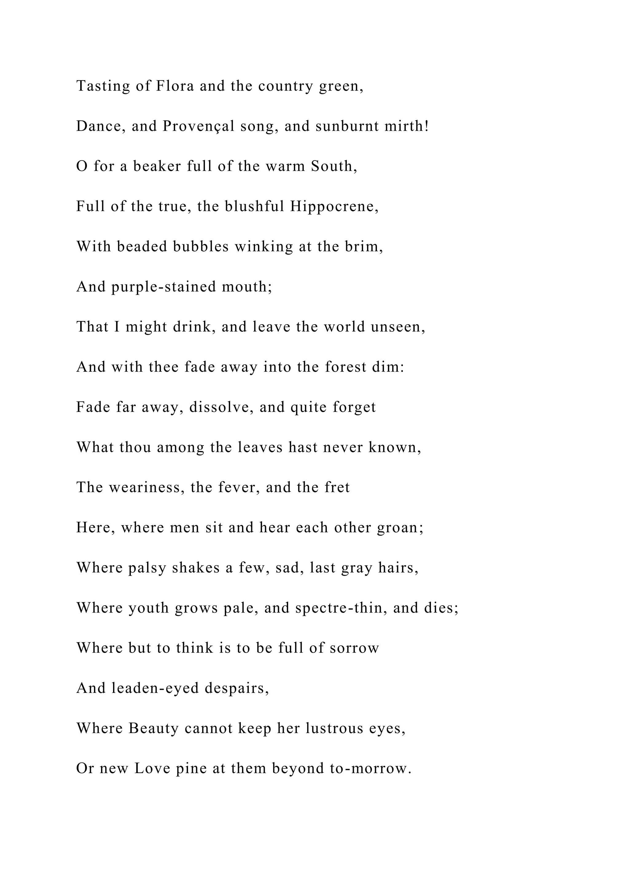 Tasting of Flora and the country green,
Dance, and Provençal song, and sunburnt mirth!
O for a beaker full of the warm South,
Full of the true, the blushful Hippocrene,
With beaded bubbles winking at the brim,
And purple-stained mouth;
That I might drink, and leave the world unseen,
And with thee fade away into the forest dim:
Fade far away, dissolve, and quite forget
What thou among the leaves hast never known,
The weariness, the fever, and the fret
Here, where men sit and hear each other groan;
Where palsy shakes a few, sad, last gray hairs,
Where youth grows pale, and spectre-thin, and dies;
Where but to think is to be full of sorrow
And leaden-eyed despairs,
Where Beauty cannot keep her lustrous eyes,
Or new Love pine at them beyond to-morrow.
 