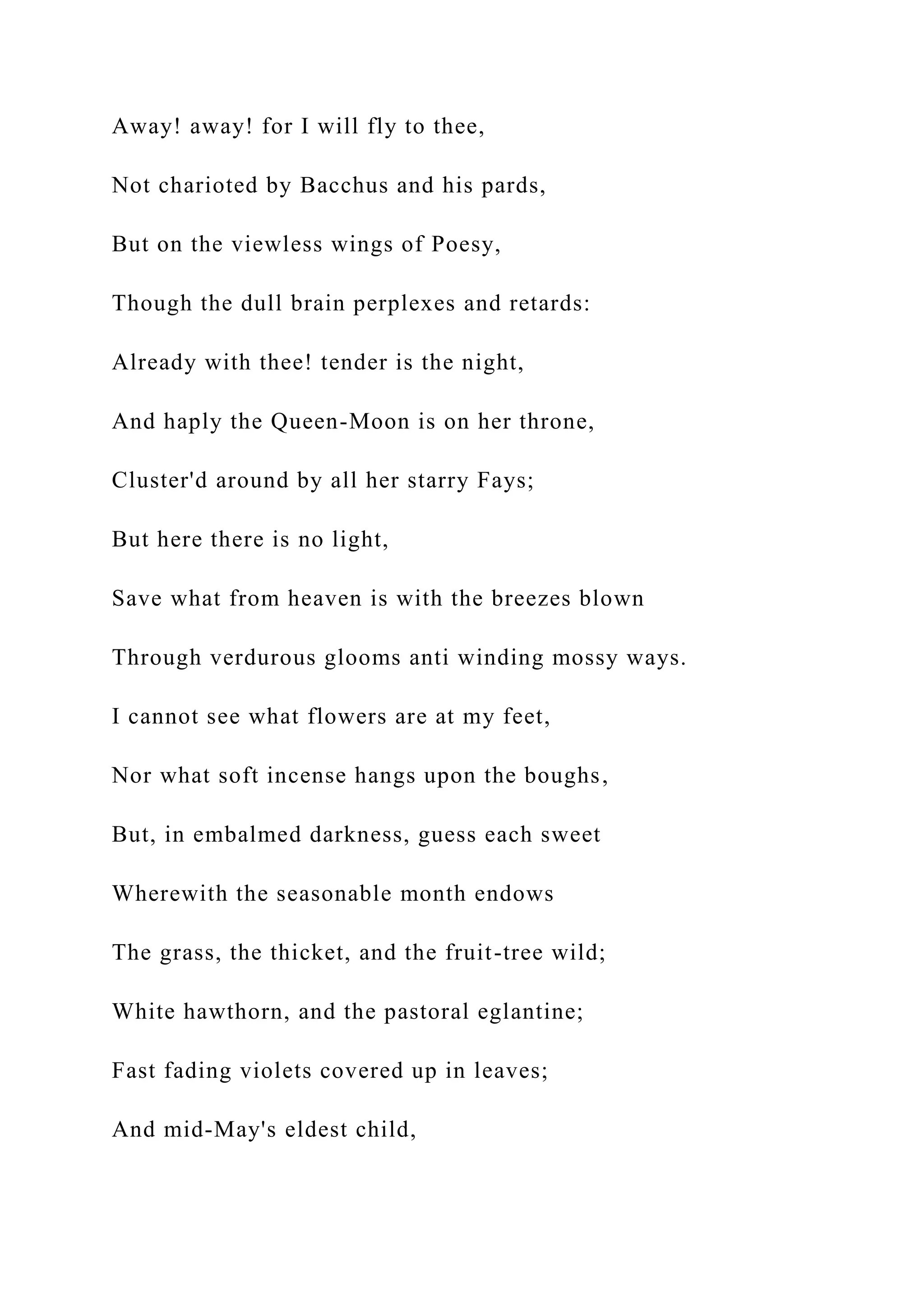 Away! away! for I will fly to thee,
Not charioted by Bacchus and his pards,
But on the viewless wings of Poesy,
Though the dull brain perplexes and retards:
Already with thee! tender is the night,
And haply the Queen-Moon is on her throne,
Cluster'd around by all her starry Fays;
But here there is no light,
Save what from heaven is with the breezes blown
Through verdurous glooms anti winding mossy ways.
I cannot see what flowers are at my feet,
Nor what soft incense hangs upon the boughs,
But, in embalmed darkness, guess each sweet
Wherewith the seasonable month endows
The grass, the thicket, and the fruit-tree wild;
White hawthorn, and the pastoral eglantine;
Fast fading violets covered up in leaves;
And mid-May's eldest child,
 