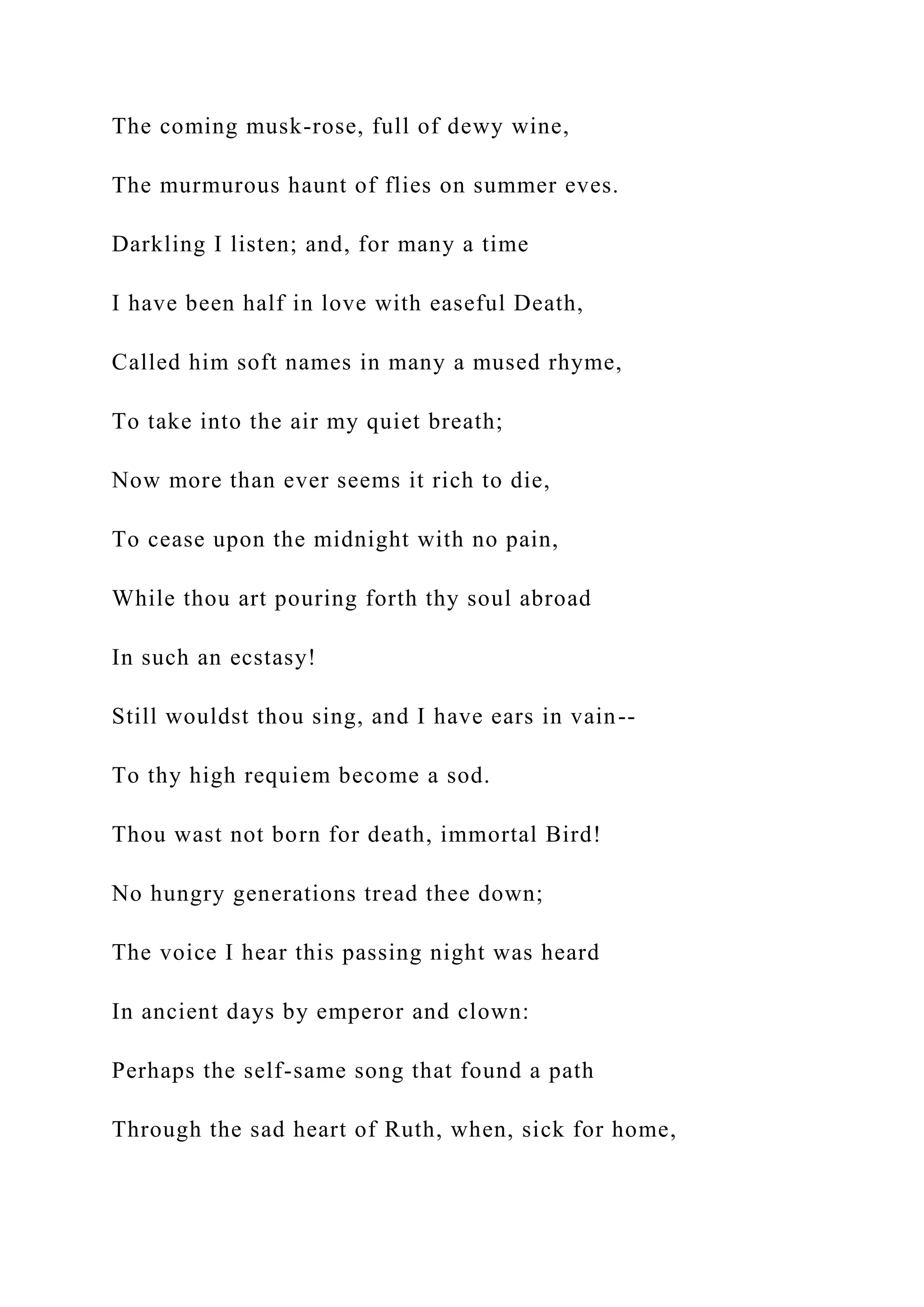 The coming musk-rose, full of dewy wine,
The murmurous haunt of flies on summer eves.
Darkling I listen; and, for many a time
I have been half in love with easeful Death,
Called him soft names in many a mused rhyme,
To take into the air my quiet breath;
Now more than ever seems it rich to die,
To cease upon the midnight with no pain,
While thou art pouring forth thy soul abroad
In such an ecstasy!
Still wouldst thou sing, and I have ears in vain--
To thy high requiem become a sod.
Thou wast not born for death, immortal Bird!
No hungry generations tread thee down;
The voice I hear this passing night was heard
In ancient days by emperor and clown:
Perhaps the self-same song that found a path
Through the sad heart of Ruth, when, sick for home,
 