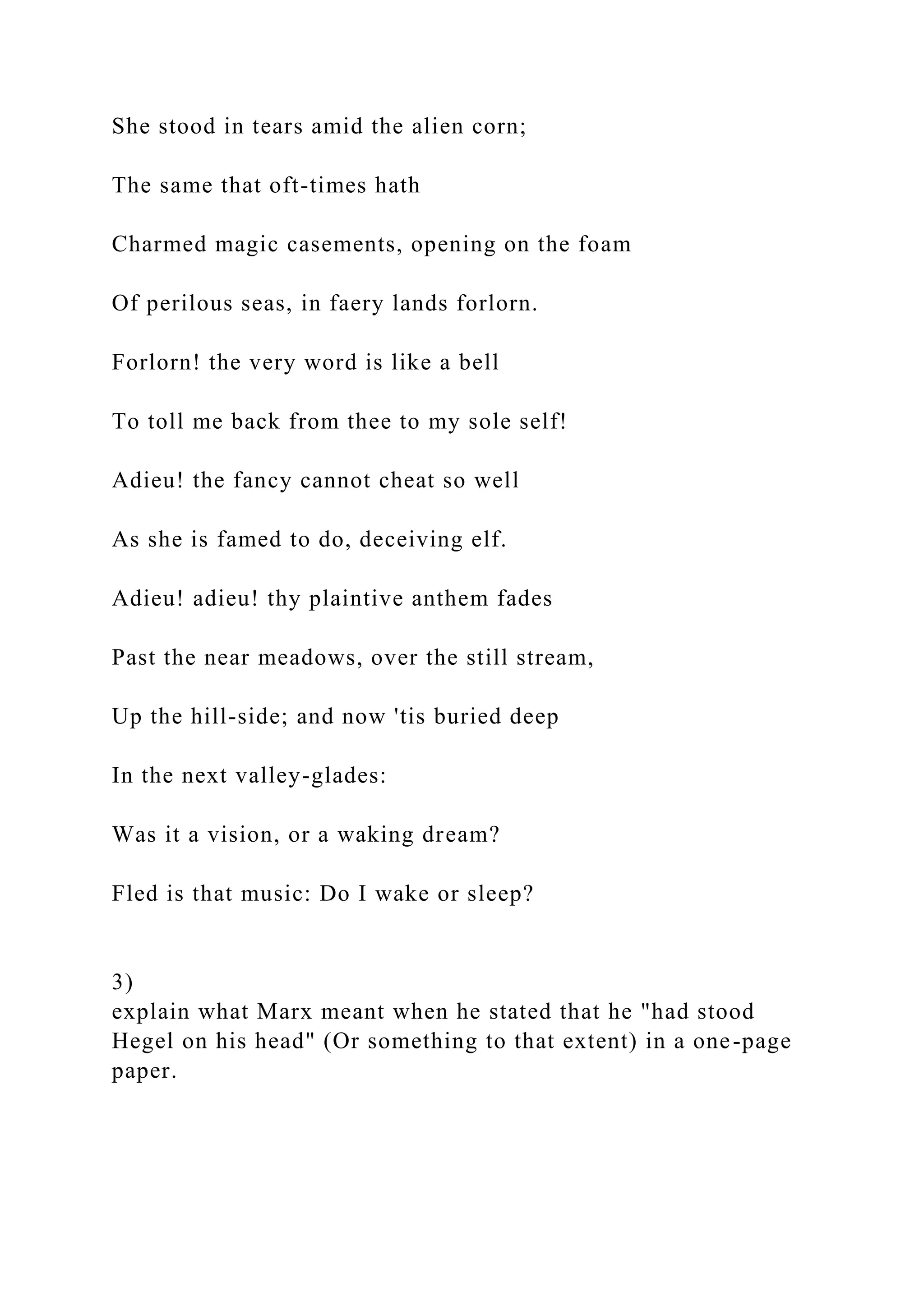 She stood in tears amid the alien corn;
The same that oft-times hath
Charmed magic casements, opening on the foam
Of perilous seas, in faery lands forlorn.
Forlorn! the very word is like a bell
To toll me back from thee to my sole self!
Adieu! the fancy cannot cheat so well
As she is famed to do, deceiving elf.
Adieu! adieu! thy plaintive anthem fades
Past the near meadows, over the still stream,
Up the hill-side; and now 'tis buried deep
In the next valley-glades:
Was it a vision, or a waking dream?
Fled is that music: Do I wake or sleep?
3)
explain what Marx meant when he stated that he "had stood
Hegel on his head" (Or something to that extent) in a one-page
paper.
 