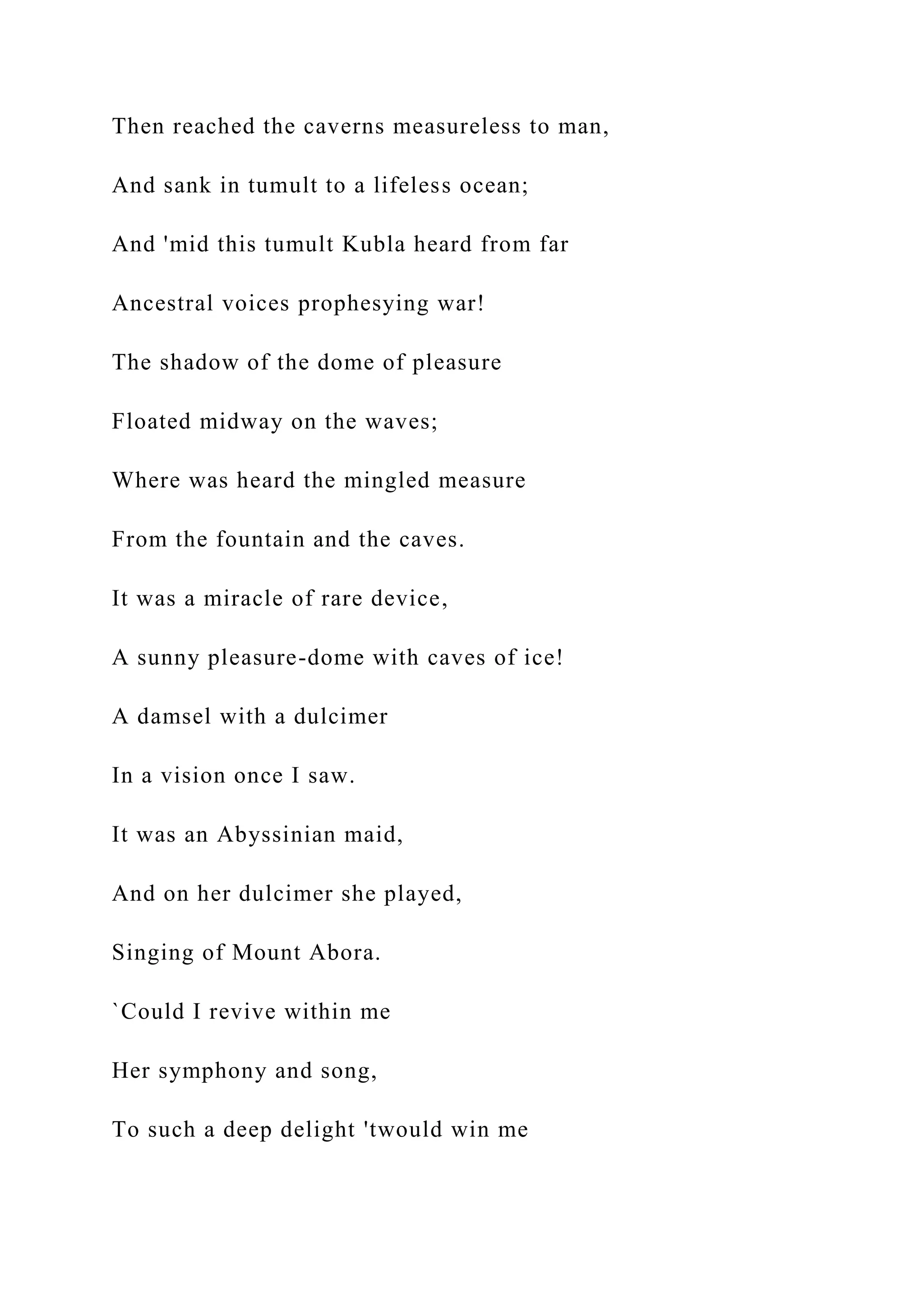 Then reached the caverns measureless to man,
And sank in tumult to a lifeless ocean;
And 'mid this tumult Kubla heard from far
Ancestral voices prophesying war!
The shadow of the dome of pleasure
Floated midway on the waves;
Where was heard the mingled measure
From the fountain and the caves.
It was a miracle of rare device,
A sunny pleasure-dome with caves of ice!
A damsel with a dulcimer
In a vision once I saw.
It was an Abyssinian maid,
And on her dulcimer she played,
Singing of Mount Abora.
`Could I revive within me
Her symphony and song,
To such a deep delight 'twould win me
 