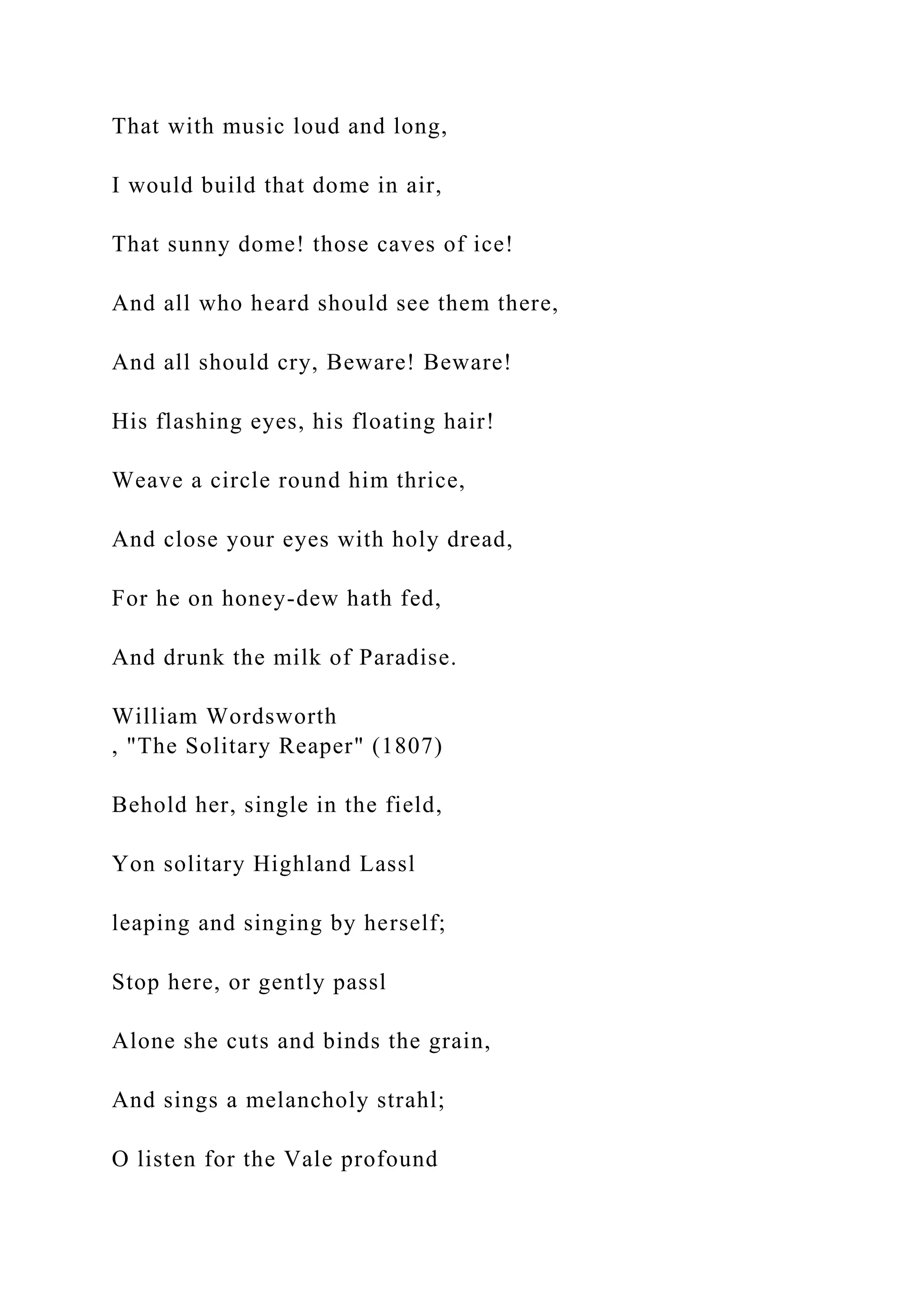 That with music loud and long,
I would build that dome in air,
That sunny dome! those caves of ice!
And all who heard should see them there,
And all should cry, Beware! Beware!
His flashing eyes, his floating hair!
Weave a circle round him thrice,
And close your eyes with holy dread,
For he on honey-dew hath fed,
And drunk the milk of Paradise.
William Wordsworth
, "The Solitary Reaper" (1807)
Behold her, single in the field,
Yon solitary Highland Lassl
leaping and singing by herself;
Stop here, or gently passl
Alone she cuts and binds the grain,
And sings a melancholy strahl;
O listen for the Vale profound
 
