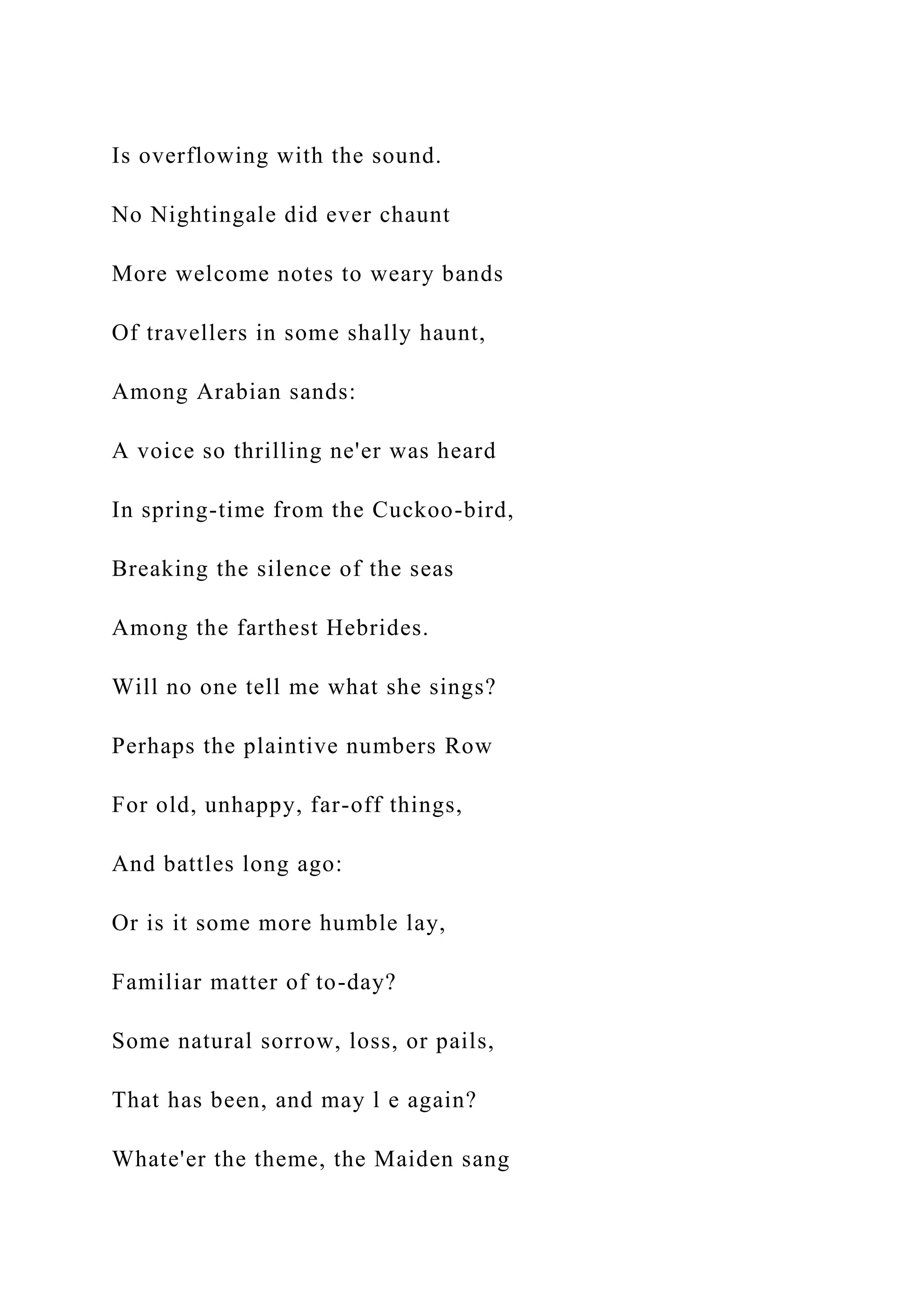 Is overflowing with the sound.
No Nightingale did ever chaunt
More welcome notes to weary bands
Of travellers in some shally haunt,
Among Arabian sands:
A voice so thrilling ne'er was heard
In spring-time from the Cuckoo-bird,
Breaking the silence of the seas
Among the farthest Hebrides.
Will no one tell me what she sings?
Perhaps the plaintive numbers Row
For old, unhappy, far-off things,
And battles long ago:
Or is it some more humble lay,
Familiar matter of to-day?
Some natural sorrow, loss, or pails,
That has been, and may l e again?
Whate'er the theme, the Maiden sang
 