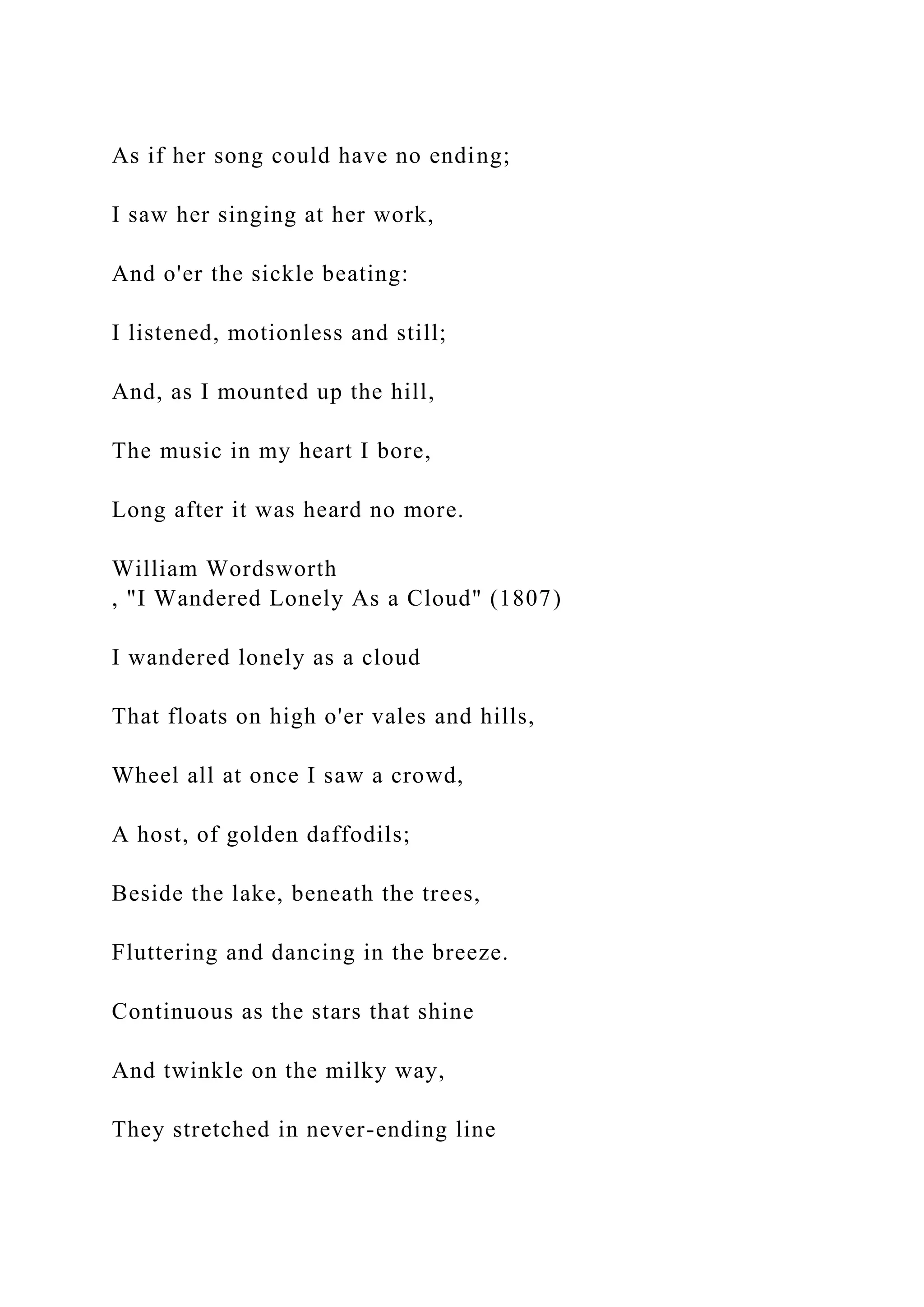 As if her song could have no ending;
I saw her singing at her work,
And o'er the sickle beating:
I listened, motionless and still;
And, as I mounted up the hill,
The music in my heart I bore,
Long after it was heard no more.
William Wordsworth
, "I Wandered Lonely As a Cloud" (1807)
I wandered lonely as a cloud
That floats on high o'er vales and hills,
Wheel all at once I saw a crowd,
A host, of golden daffodils;
Beside the lake, beneath the trees,
Fluttering and dancing in the breeze.
Continuous as the stars that shine
And twinkle on the milky way,
They stretched in never-ending line
 