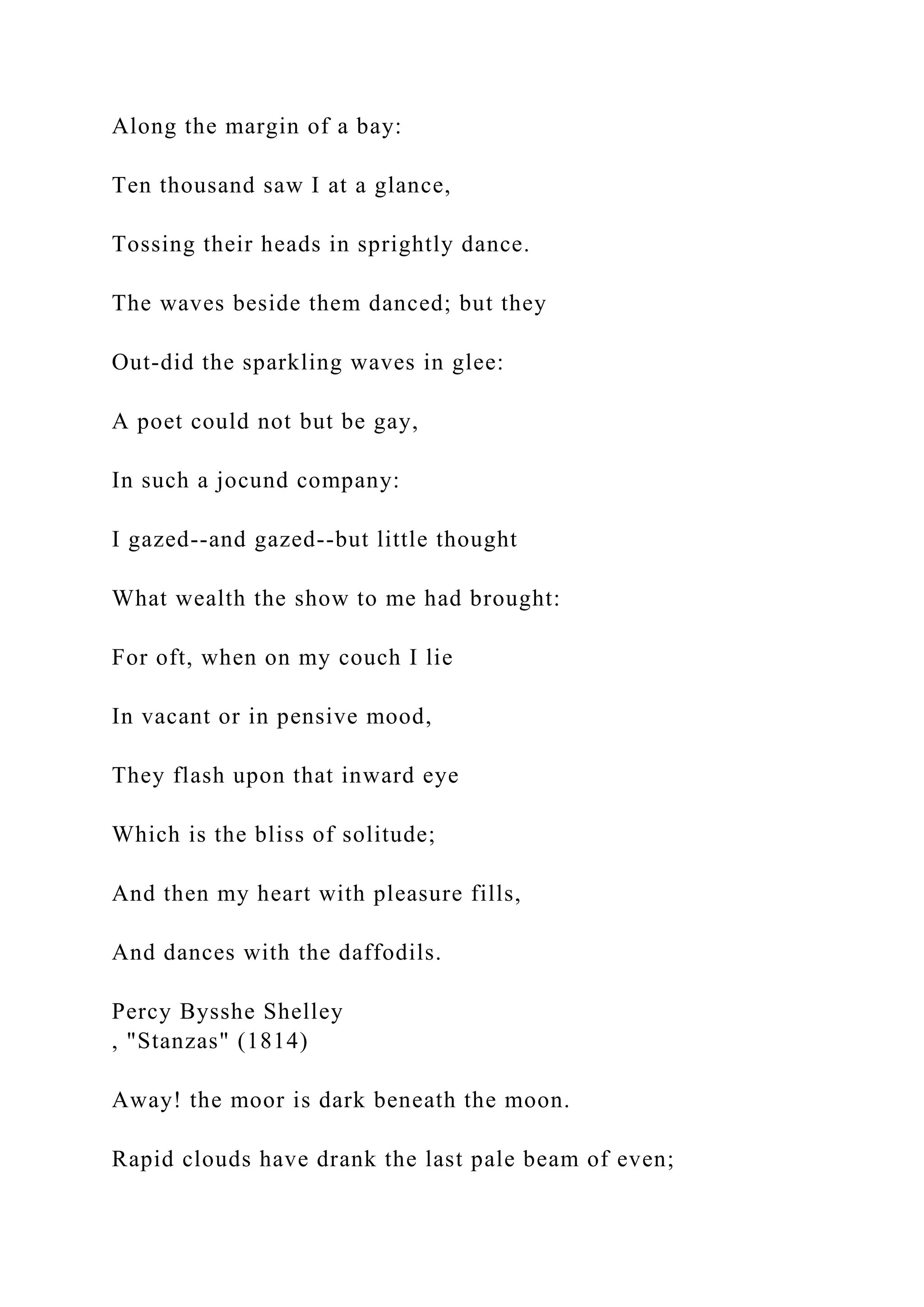 Along the margin of a bay:
Ten thousand saw I at a glance,
Tossing their heads in sprightly dance.
The waves beside them danced; but they
Out-did the sparkling waves in glee:
A poet could not but be gay,
In such a jocund company:
I gazed--and gazed--but little thought
What wealth the show to me had brought:
For oft, when on my couch I lie
In vacant or in pensive mood,
They flash upon that inward eye
Which is the bliss of solitude;
And then my heart with pleasure fills,
And dances with the daffodils.
Percy Bysshe Shelley
, "Stanzas" (1814)
Away! the moor is dark beneath the moon.
Rapid clouds have drank the last pale beam of even;
 
