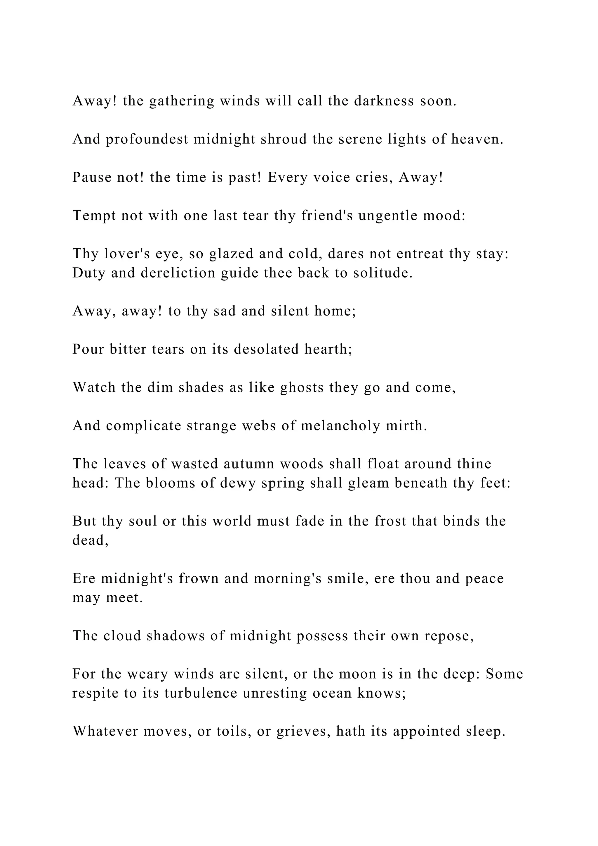 Away! the gathering winds will call the darkness soon.
And profoundest midnight shroud the serene lights of heaven.
Pause not! the time is past! Every voice cries, Away!
Tempt not with one last tear thy friend's ungentle mood:
Thy lover's eye, so glazed and cold, dares not entreat thy stay:
Duty and dereliction guide thee back to solitude.
Away, away! to thy sad and silent home;
Pour bitter tears on its desolated hearth;
Watch the dim shades as like ghosts they go and come,
And complicate strange webs of melancholy mirth.
The leaves of wasted autumn woods shall float around thine
head: The blooms of dewy spring shall gleam beneath thy feet:
But thy soul or this world must fade in the frost that binds the
dead,
Ere midnight's frown and morning's smile, ere thou and peace
may meet.
The cloud shadows of midnight possess their own repose,
For the weary winds are silent, or the moon is in the deep: Some
respite to its turbulence unresting ocean knows;
Whatever moves, or toils, or grieves, hath its appointed sleep.
 