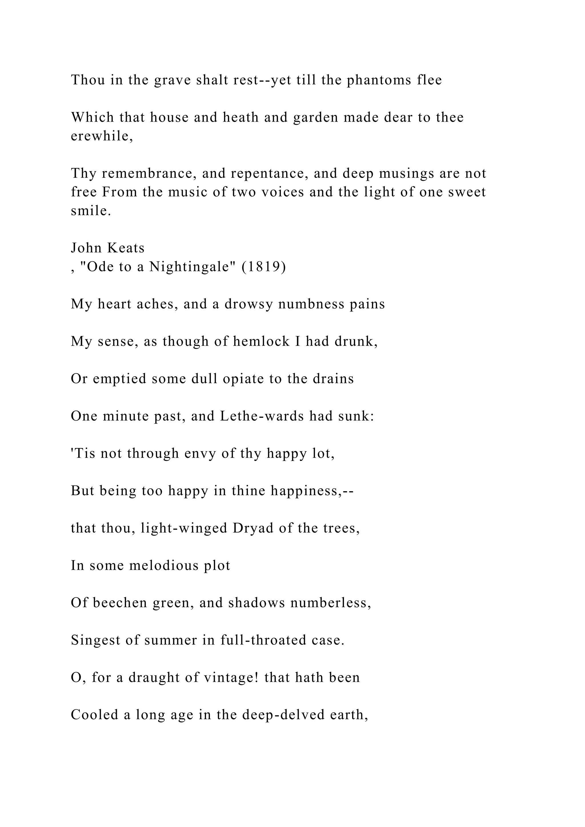 Thou in the grave shalt rest--yet till the phantoms flee
Which that house and heath and garden made dear to thee
erewhile,
Thy remembrance, and repentance, and deep musings are not
free From the music of two voices and the light of one sweet
smile.
John Keats
, "Ode to a Nightingale" (1819)
My heart aches, and a drowsy numbness pains
My sense, as though of hemlock I had drunk,
Or emptied some dull opiate to the drains
One minute past, and Lethe-wards had sunk:
'Tis not through envy of thy happy lot,
But being too happy in thine happiness,--
that thou, light-winged Dryad of the trees,
In some melodious plot
Of beechen green, and shadows numberless,
Singest of summer in full-throated case.
O, for a draught of vintage! that hath been
Cooled a long age in the deep-delved earth,
 