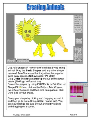 Use AutoShapes in PowerPoint to create a Wild Thing
animal. Drag the Basic Shapes and any other shape
menu off AutoShapes so that they sit on the page for
quick easy access. (Not available PPT 2007)
Drag Order and Rotate and Flip menus off the Draw
menu. (2007: go to Format tab)
Colour the shapes by using Fill Effects in PaintCan or
Shape Fill      and click on the Pattern Tab. Choose
two different colours and then click on a pattern, click
Ok to add to your shape.

Group your shape by clicking and dragging around it
and then go to Draw-Group (2007: Format tab). You
can now change the size of your animal by clicking
and dragging on a corner.


     © Jacqui Sharp 2007                                   Activity 1
 
