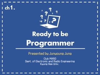 Ready to be
Programmer
Presented by Junyoung Jung
Club MARO
Dept. of Electronic and Radio Engineering
Kyung Hee Univ.
ch1.
 