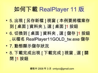 如何下載 RealPlayer 11 版 5. 出現 [ 另存新檔 ] 視窗 ( 本例要將檔案存到 [ 桌面 ] 資料夾 ), 選 [ 桌面 ] 1 按鈕 6. 切換到 [ 桌面 ] 資料夾 , 選 [ 儲存 ] 1 按鈕 , 以檔名 RealPlayer11GOLD_tw.exe 儲存 7. 動態顯示儲存狀況 8. 下載完成出現 [ 下載完成 ] 視窗 , 選 [ 關閉 ] 1 按鈕 楊乾中 2008 年 3 月  [email_address] 