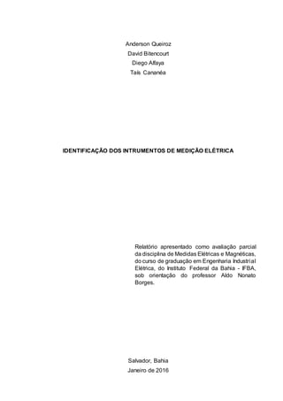 Anderson Queiroz
David Bitencourt
Diego Alfaya
Taís Cananéa
IDENTIFICAÇÃO DOS INTRUMENTOS DE MEDIÇÃO ELÉTRICA
Relatório apresentado como avaliação parcial
da disciplina de Medidas Elétricas e Magnéticas,
do curso de graduação em Engenharia Industrial
Elétrica, do Instituto Federal da Bahia - IFBA,
sob orientação do professor Aldo Nonato
Borges.
Salvador, Bahia
Janeiro de 2016
 