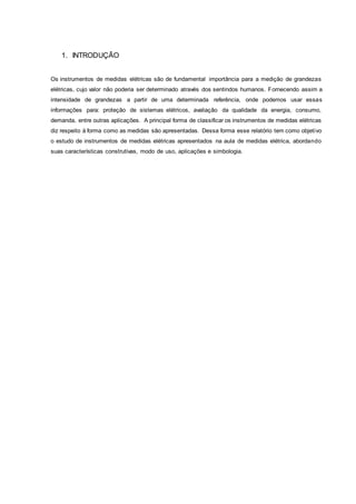 1. INTRODUÇÃO
Os instrumentos de medidas elétricas são de fundamental importância para a medição de grandezas
elétricas, cujo valor não poderia ser determinado através dos sentindos humanos. Fornecendo assim a
intensidade de grandezas a partir de uma determinada referência, onde podemos usar essas
informações para: proteção de sistemas elétricos, avaliação da qualidade da energia, consumo,
demanda, entre outras aplicações. A principal forma de classificar os instrumentos de medidas elétricas
diz respeito à forma como as medidas são apresentadas. Dessa forma esse relatório tem como objetivo
o estudo de instrumentos de medidas elétricas apresentados na aula de medidas elétrica, abordando
suas características construtivas, modo de uso, aplicações e simbologia.
 