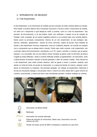 2. INTRUMENTOS DE MEDIÇÃO
2.1 Volt Amperímetro
O volt amperímetro é um instrumento de medida que tem a função de medir corrente elétrica ou tensão.
Para mediar a corrente elétrica não é necessário seccionar o circuito e inserir o instrumento de medida,
em série com o dispositivo a qual deseja-se medir a corrente, como é o caso do amperímetro. Seu
princípio de funcionamento é do tipo bobina móvel com retificador e baseia na lei de indução de
Faraday, onde a variação de um campo magnético próximo a um condutor gera uma corrente elétrica.
Sendo assim os principais componentes internos de um volt amperímetro do tipo analógico são:
Gancho, retificador, galvanômetro, resistor de shunt, terminais, seletor de escala. Para medição de
tensão o volt amperímetro funciona exatamente como um multiteste, devendo ser inserido em paralelo
com o componente que se deseja medir a tensão. Porém para medir corrente o volt amperímetro tem
o princípio básico de funcionamento semelhante a um TC, sendo o primário o condutor que as garras
abraçam e no secundário tem se uma bobina interna enrolada as garras onde os terminais da bobina
é ligada ao diodo retificador, sendo a corrente retificada enviada ao galvanômetro do instrumento, onde
o deslocamento do ponteiro indicará na escala graduada o valor da corrente medida. Para utilizarmos
o volt amperímetro para medir corrente devemos abrir as garras e inserir o condutor, devendo está
atendo ao limite de fundo de escala do instrumento e a classe de tensão do mesmo, evitando assim
danos ao instrumento ou acidentes. Sua principal vantagem em relação ao amperímetro tradicional é
de não ser necessário desligar o circuito para inserir o mesmo em série, bastar abrir a garra entorno do
condutor, posicionando o mesmo de forma mais centralizada possível e realizar medição de corrente.
Instrumento de Bobina Móvel
Retificador
Instrumento de corrente alternada
2,5 Classe de precisão do instrumento. Neste caso, instrumento com erro
máximo de 2,5%.
Tensão de ensaio acima de 500V na frequência industrial (no caso 2kV)
 