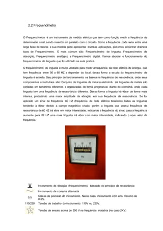 2.2 Frequencímetro
O Frequencímetro é um instrumento de medida elétrica que tem como função medir a frequência de
determinado sinal, sendo inserido em paralelo com o circuito. Como a frequência pode varia entre uma
larga faixa de valores e sua medida pode apresentar diversas aplicações, podemos encontrar diversos
tipos de Frequencímetro. O mais comum são: Frequencímetro de lingueta, Frequencímetro de
absorção, Frequencímetro analógico e Frequencímetro digital. Vamos abordar o funcionamento do
frequencímetro de lingueta que foi utilizado na aula pratica.
O frequencímetro de lingueta é muito utilizado para medir a frequência da rede elétrica de energia, que
tem frequência entre 50 a 60 HZ a depender do local, dessa forma a escala do frequencímetro de
lingueta é estreita. Seu princípio de funcionamento se baseia na frequência de ressonância, onde seus
componentes construtivos são: Conjunto de linguetas de metal e eletroímã. As linguetas de metais são
cortadas em tamanhos diferentes e organizadas de forma progressiva diante do eletroímã, onde cada
lingueta tem uma frequência de ressonância diferente. Dessa forma a lingueta irá vibrar de forma mais
intensa, produzindo uma maior amplitude de vibração em sua frequência de ressonância. Se for
aplicado um sinal de frequência 60 HZ (frequência da rede elétrica brasileira) todas as linguetas
tenderão a vibrar devido a campo magnético criado, porém a lingueta que possui frequência de
ressonância de 60 HZ irá vibra em maior intensidade, indicando a frequência do sinal, caso a frequência
aumente para 62 HZ uma nova lingueta irá vibra com maior intensidade, indicando o novo valor de
frequência.
Instrumento de vibração (frequencímetro), baseado no princípio da ressonância
Instrumento de corrente alternada
0,5
Classe de precisão do instrumento. Neste caso, instrumento com erro máximo de
0,5%.
110/220 Tensão de trabalho do instrumento: 110V ou 220V.
Tensão de ensaio acima de 500 V na frequência indústria (no caso 2KV)
 