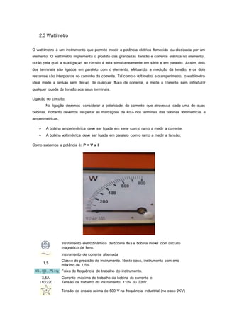 2.3 Wattímetro
O wattímetro é um instrumento que permite medir a potência elétrica fornecida ou dissipada por um
elemento. O wattímetro implementa o produto das grandezas tensão e corrente elétrica no elemento,
razão pela qual a sua ligação ao circuito é feita simultaneamente em série e em paralelo. Assim, dois
dos terminais são ligados em paralelo com o elemento, efetuando a medição da tensão, e os dois
restantes são interpostos no caminho da corrente. Tal como o voltímetro e o amperímetro, o wattímetro
ideal mede a tensão sem desvio de qualquer fluxo de corrente, e mede a corrente sem introduzir
qualquer queda de tensão aos seus terminais.
Ligação no circuito:
Na ligação devemos considerar a polaridade da corrente que atravessa cada uma de suas
bobinas. Portanto devemos respeitar as marcações de +ou- nos terminais das bobinas voltimétricas e
amperimetricas.
 A bobina amperimétrica deve ser ligada em serie com o ramo a medir a corrente;
 A bobina voltimétrica deve ser ligada em paralelo com o ramo a medir a tensão;
Como sabemos a potência é: P = V x I
Instrumento eletrodinâmico de bobina fixa e bobina móvel com circuito
magnético de ferro.
Instrumento de corrente alternada
1,5
Classe de precisão do instrumento. Neste caso, instrumento com erro
máximo de 1,5%.
Faixa de frequência de trabalho do instrumento.
3,5A
110/220
Corrente máxima de trabalho da bobina de corrente e
Tensão de trabalho do instrumento: 110V ou 220V.
Tensão de ensaio acima de 500 V na frequência industrial (no caso 2KV)
 
