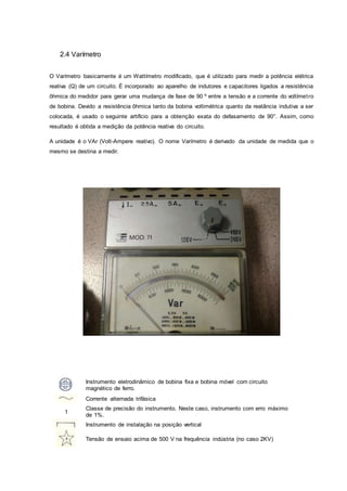 2.4 Varímetro
O Varímetro basicamente é um Wattímetro modificado, que é utilizado para medir a potência elétrica
reativa (Q) de um circuito. É incorporado ao aparelho de indutores e capacitores ligados a resistência
ôhmica do medidor para gerar uma mudança de fase de 90 º entre a tensão e a corrente do voltímetro
de bobina. Devido a resistência ôhmica tanto da bobina voltimétrica quanto da reatância indutiva a ser
colocada, é usado o seguinte artifício para a obtenção exata do defasamento de 90°. Assim, como
resultado é obtida a medição da potência reativa do circuito.
A unidade é o VAr (Volt-Ampere reativo). O nome Varímetro é derivado da unidade de medida que o
mesmo se destina a medir.
Instrumento eletrodinâmico de bobina fixa e bobina móvel com circuito
magnético de ferro.
Corrente alternada trifásica
1
Classe de precisão do instrumento. Neste caso, instrumento com erro máximo
de 1%.
Instrumento de instalação na posição vertical
Tensão de ensaio acima de 500 V na frequência indústria (no caso 2KV)
 
