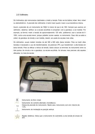 2.5 Voltímetro
Os Voltímetros são instrumentos destinados a medir a tensão. Pode ser de bobina móvel, ferro móvel
ou eletrodinâmico. A precisão dos voltímetros é tanto maior quanto maior a sua resistência interna.
Assim, a precisão de um instrumento de 100kV é menor do que à de 1MV. Sempre que usamos um
voltímetro, devemos verificar se a escala escolhida é compatível com a grandeza a ser medida. Por
exemplo, se formos medir a tensão de aproximadamente 120 volts, poderemos usar a escala de 0-
150V, nunca uma escala menor, porque poderão ocorrer avarias no instrumento. Caso não se saiba a
ordem de grandeza da tensão a ser medida, deverá ser usada às escalas mais altas.
Os voltímetros usuais medem tensões de até 500 a 600 volts (baixa tensão). Para se medir altas
tensões é necessário o uso de transformadores de potencial (TP), que transformam a alta tensão em
baixa tensão. Para se efetuar a leitura da tensão, basta colocar os terminais do instrumento entre os
dois pontos do circuito e ler a grandeza na escala escolhida. As leituras mais precisas são aquelas
efetuadas no meio da escala.
Instrumento de ferro móvel.
Instrumento de corrente alternada (monofásico).
1,5
Classe de precisão do instrumento. Neste caso, instrumento com erro máximo de
1,5%.
Instrumento de instalação na posição vertical
Rigidez dielétrica. Indica que o instrumento foi submetido a uma tensão de ensaio de
2kV.
 