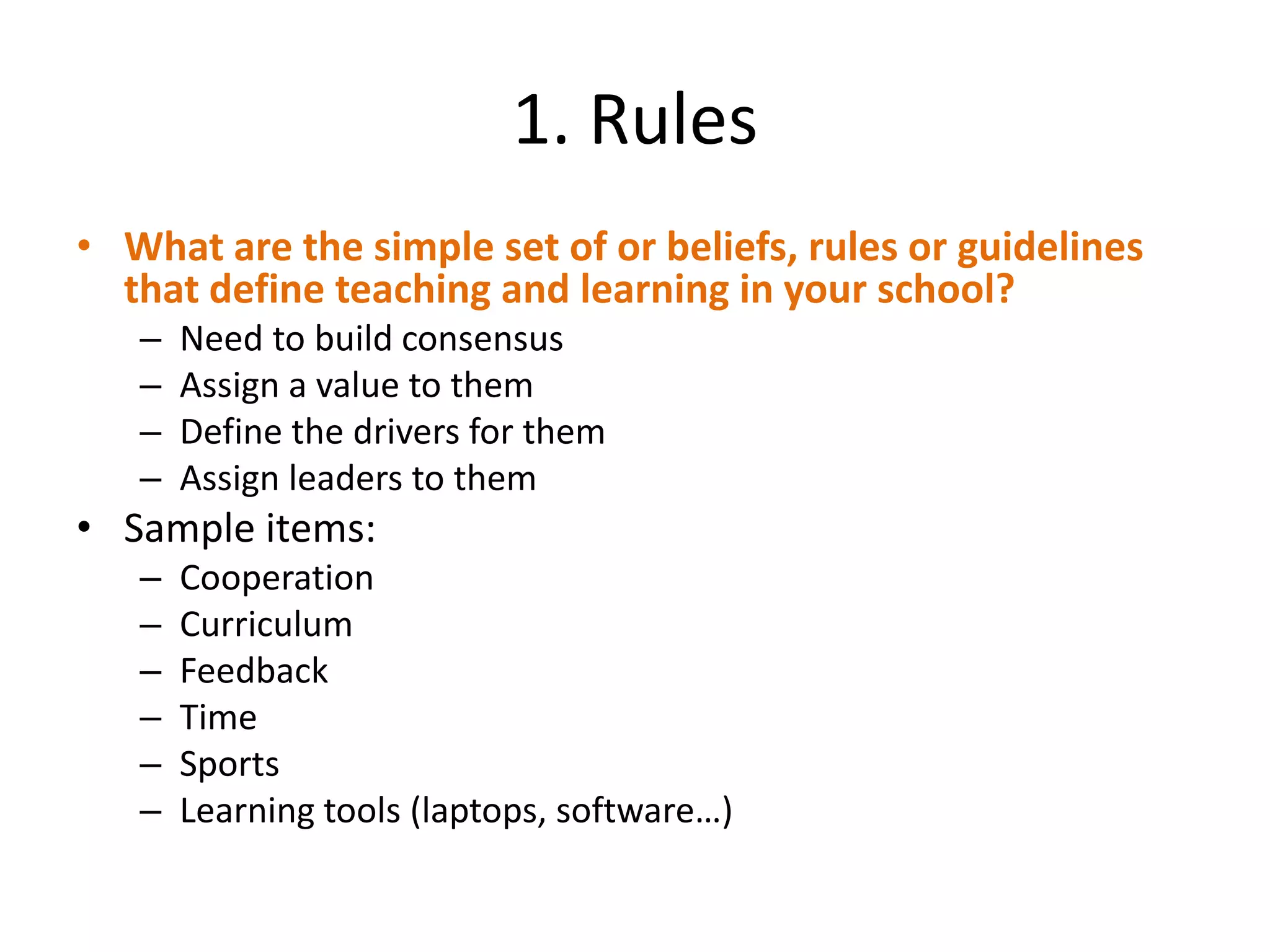 1. Rules
• What are the simple set of or beliefs, rules or guidelines
  that define teaching and learning in your school?
   –   Need to build consensus
   –   Assign a value to them
   –   Define the drivers for them
   –   Assign leaders to them
• Sample items:
   –   Cooperation
   –   Curriculum
   –   Feedback
   –   Time
   –   Sports
   –   Learning tools (laptops, software…)
 
