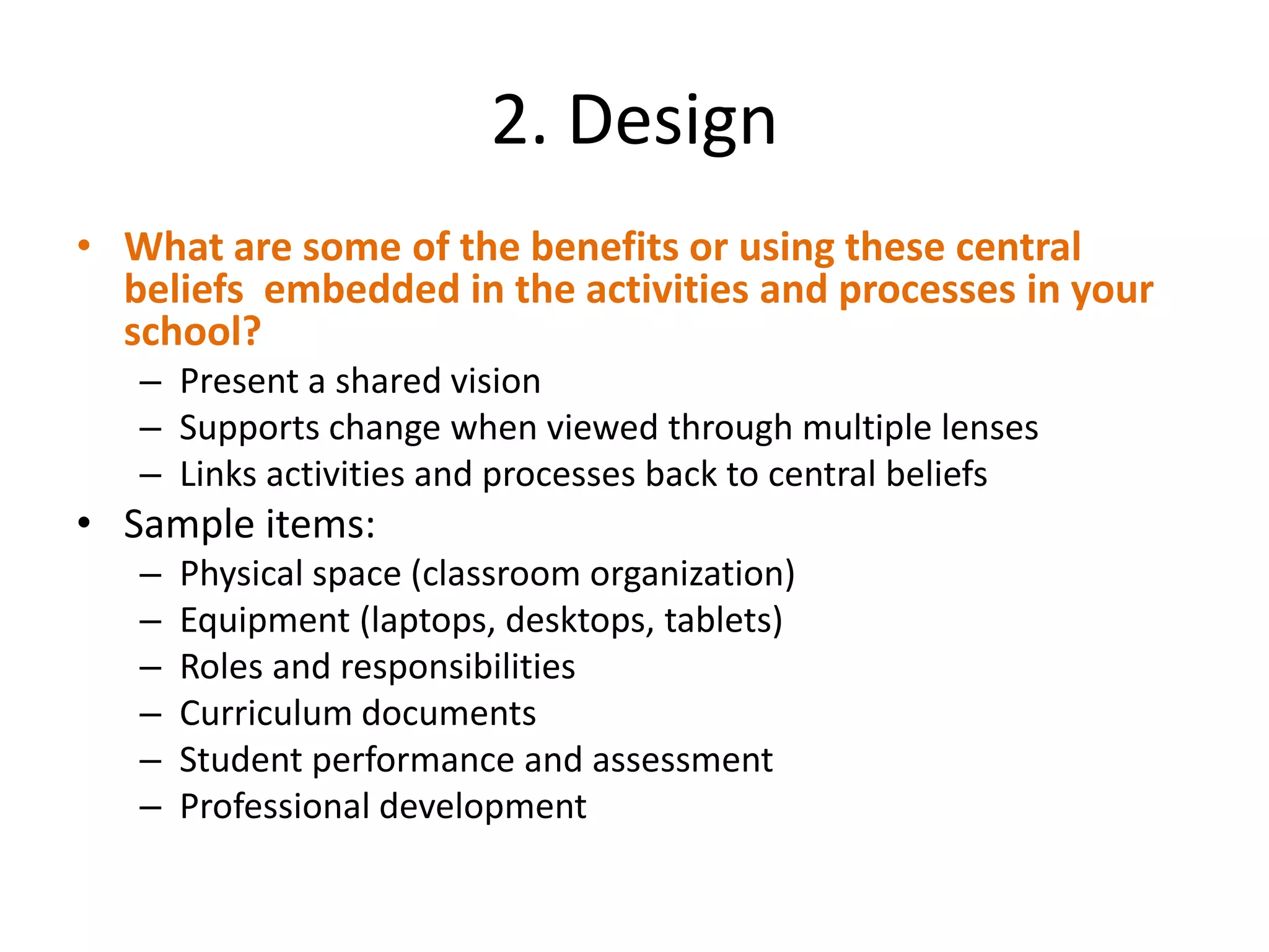 2. Design
• What are some of the benefits or using these central
  beliefs embedded in the activities and processes in your
  school?
   – Present a shared vision
   – Supports change when viewed through multiple lenses
   – Links activities and processes back to central beliefs
• Sample items:
   –   Physical space (classroom organization)
   –   Equipment (laptops, desktops, tablets)
   –   Roles and responsibilities
   –   Curriculum documents
   –   Student performance and assessment
   –   Professional development
 