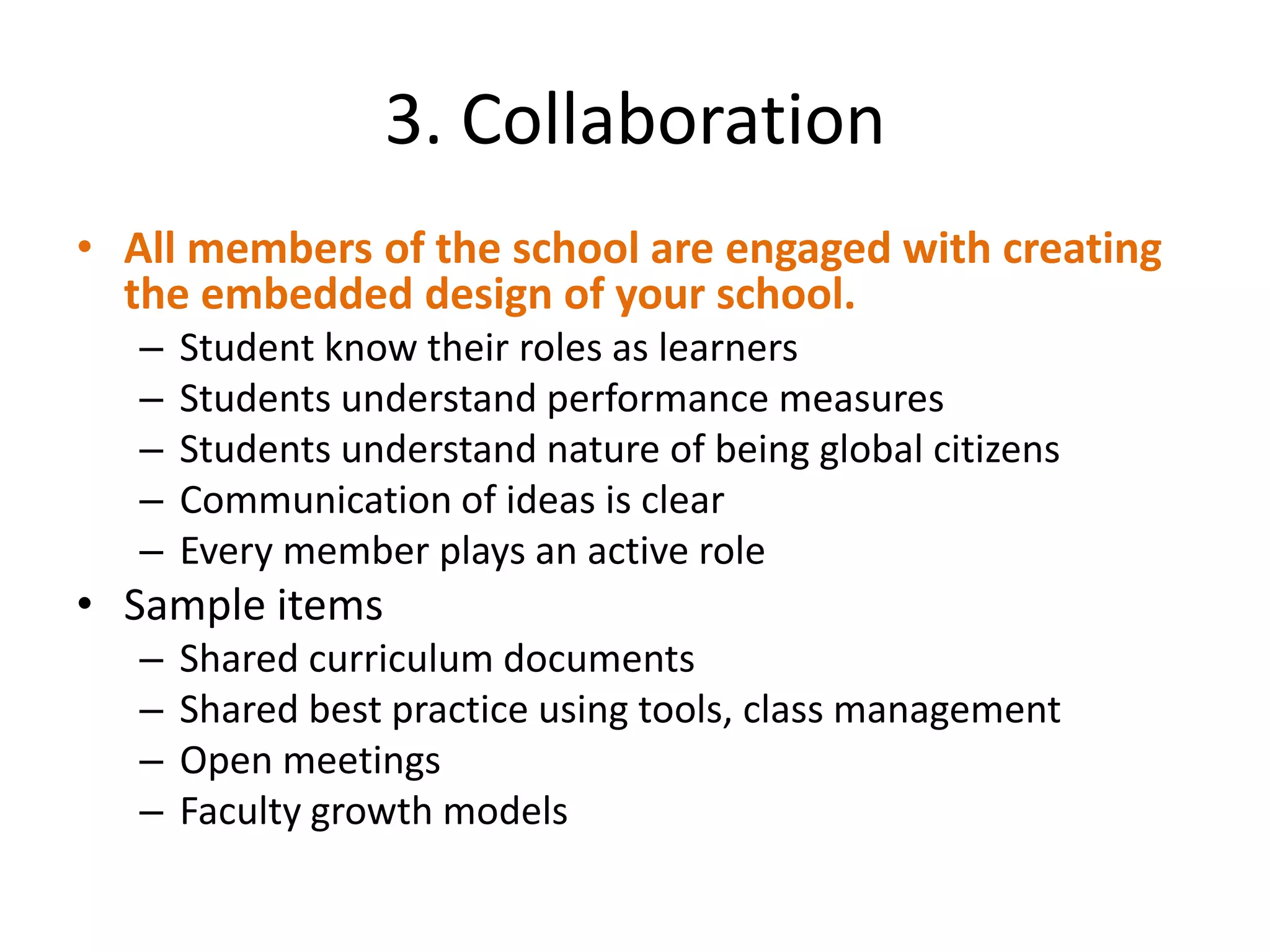 3. Collaboration
• All members of the school are engaged with creating
  the embedded design of your school.
   –   Student know their roles as learners
   –   Students understand performance measures
   –   Students understand nature of being global citizens
   –   Communication of ideas is clear
   –   Every member plays an active role
• Sample items
   –   Shared curriculum documents
   –   Shared best practice using tools, class management
   –   Open meetings
   –   Faculty growth models
 