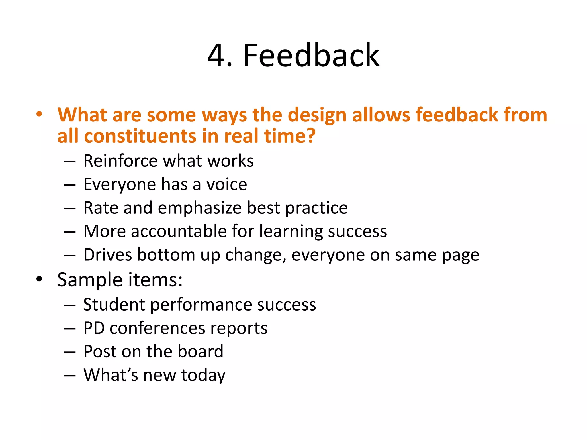 4. Feedback
• What are some ways the design allows feedback from
  all constituents in real time?
  –   Reinforce what works
  –   Everyone has a voice
  –   Rate and emphasize best practice
  –   More accountable for learning success
  –   Drives bottom up change, everyone on same page
• Sample items:
  –   Student performance success
  –   PD conferences reports
  –   Post on the board
  –   What’s new today
 