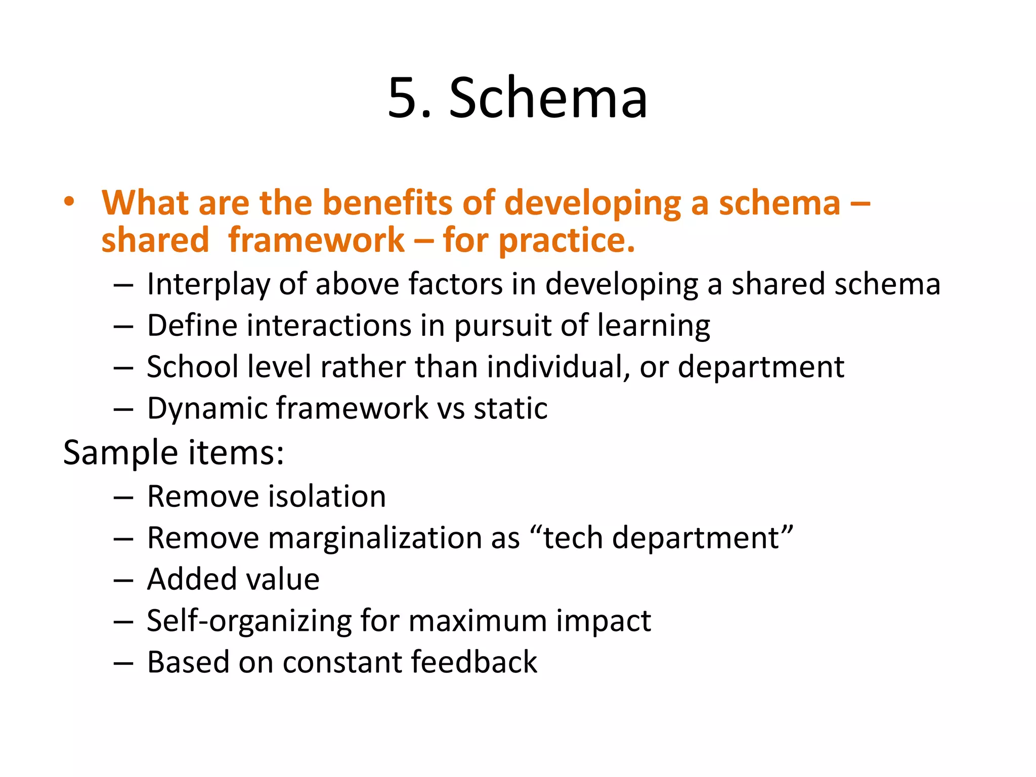 5. Schema
• What are the benefits of developing a schema –
  shared framework – for practice.
   –   Interplay of above factors in developing a shared schema
   –   Define interactions in pursuit of learning
   –   School level rather than individual, or department
   –   Dynamic framework vs static
Sample items:
   –   Remove isolation
   –   Remove marginalization as “tech department”
   –   Added value
   –   Self-organizing for maximum impact
   –   Based on constant feedback
 