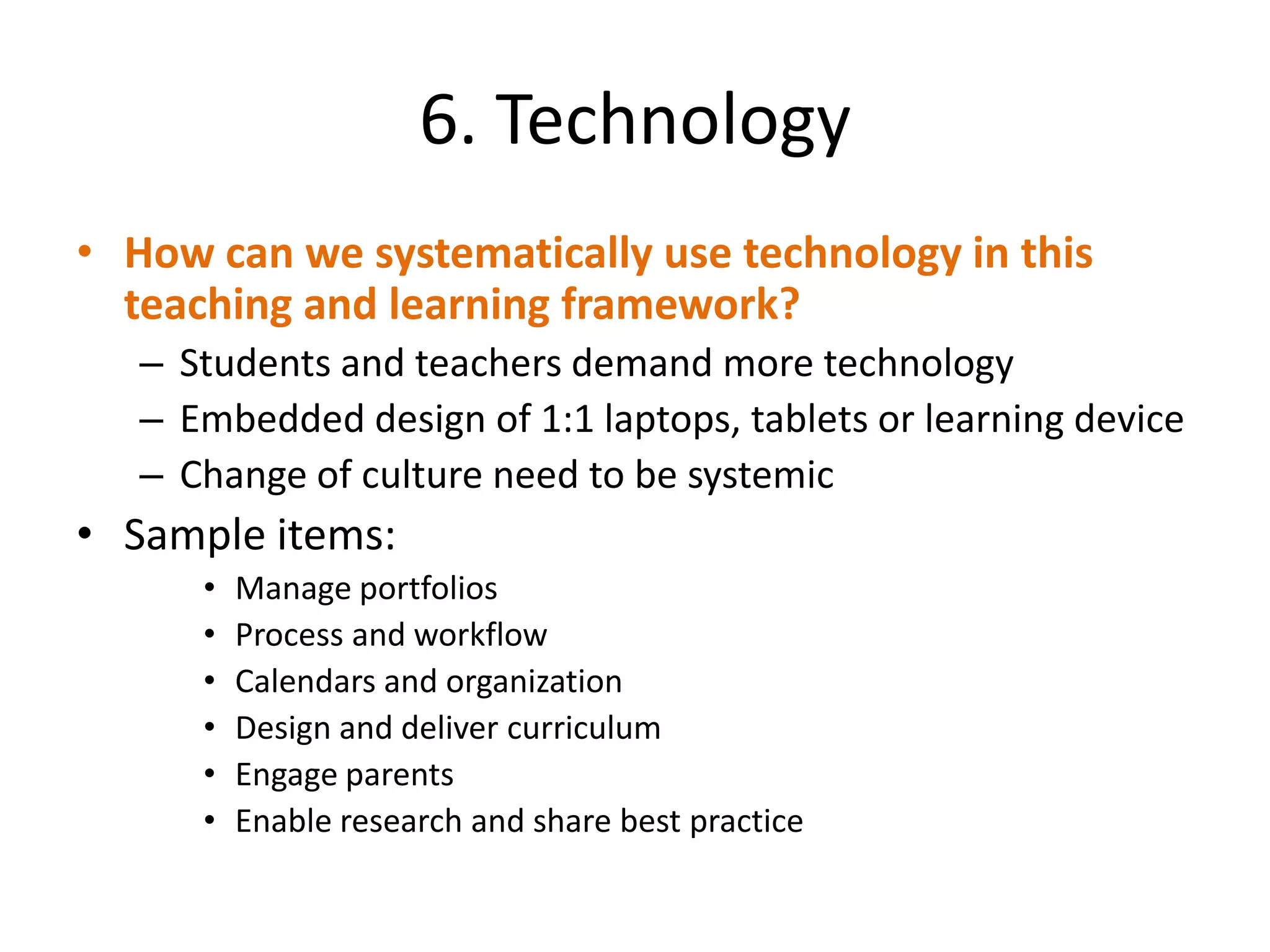 6. Technology
• How can we systematically use technology in this
  teaching and learning framework?
   – Students and teachers demand more technology
   – Embedded design of 1:1 laptops, tablets or learning device
   – Change of culture need to be systemic
• Sample items:
      •   Manage portfolios
      •   Process and workflow
      •   Calendars and organization
      •   Design and deliver curriculum
      •   Engage parents
      •   Enable research and share best practice
 