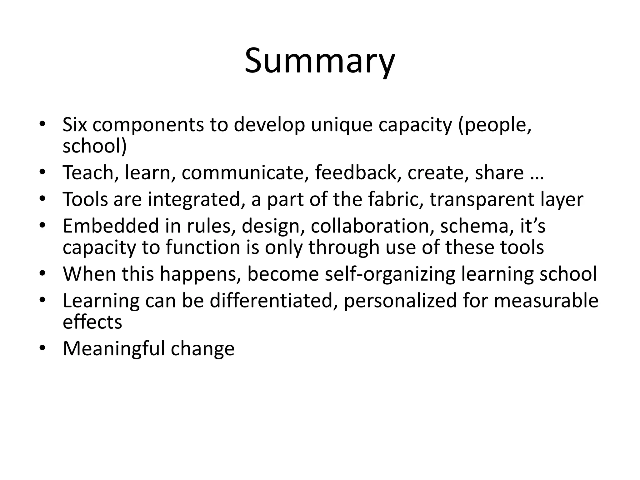Summary
• Six components to develop unique capacity (people,
  school)
• Teach, learn, communicate, feedback, create, share …
• Tools are integrated, a part of the fabric, transparent layer
• Embedded in rules, design, collaboration, schema, it’s
  capacity to function is only through use of these tools
• When this happens, become self-organizing learning school
• Learning can be differentiated, personalized for measurable
  effects
• Meaningful change
 