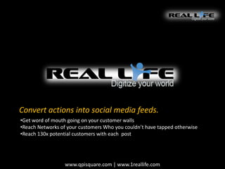 Convert actions into social media feeds.
•Get word of mouth going on your customer walls
•Reach Networks of your customers Who you couldn’t have tapped otherwise
•Reach 130x potential customers with each post

www.qpisquare.com | www.1reallife.com

 