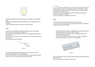 Lorsque vous déplacez la souris avec la main, un pointeur se déplace dans
                                                                                             la même direction sur l’écran. (Son aspect peut changer selon sa position sur l’écran.)
                                                                                             Si vous souhaitez sélectionner un élément, pointez sur celui-ci, puis cliquez (pressez
                                                                                             puis relâchez) sur le bouton principal.
                                                                                             Les actions qui consistent à pointer et à cliquer avec la souris sont les principales
                                                                                             méthodes d’interaction avec l’ordinateur.
                                         Disquette
                                                                                             Pour plus d’informations, voir Utilisation de votre souris.


Pourquoi une disquette est-elle souple (« floppy disk » en anglais, « floppy » signifiant
                                                                                             Clavier
souple) ?
Même si sa partie extérieure est constituée de plastique dur, il s’agit simplement de
                                                                                             Un clavier est utilisé principalement pour taper du texte sur l’ordinateur.
l’enveloppe.
                                                                                             Comme le clavier d’une machine à écrire, il comporte des touches pour les lettres et les
L’intérieur est fabriqué à partir d’un matériau en vinyle fin et souple.
                                                                                             chiffres, ainsi que des touches spéciales :


Souris

Une souris est un périphérique de petite taille utilisé pour pointer sur des éléments              Les touches de fonction, situées sur la rangée supérieure, permettent d’effectuer
affichés sur l’écran de l’ordinateur et les sélectionner.                                           différentes fonctions selon l’endroit où elles sont utilisées.
Bien qu’elle puisse prendre différentes formes, la souris classique ressemble un peu à             Le pavé numérique, situé sur le côté droit de la plupart des claviers, permet
une vraie souris.                                                                                   d’entrer rapidement des nombres.
Elle est petite, oblong et connectée à l’unité système par un fil long qui ressemble à une         Les touches de navigation, telles que les touches de direction, permettent de
queue de souris.                                                                                    changer votre position dans un document ou une page Web.
Les souris les plus récentes sont sans fil.




                                          Souris



Une souris comporte généralement deux boutons : un bouton principal (en règle                                                         Clavier
générale, le bouton gauche) et un bouton secondaire.
Sur de nombreuses souris vous trouverez également une roulette située entre les deux
boutons, qui vous permet de parcourir des écrans d’informations.                             Vous pouvez également utiliser le clavier pour exécuter la plupart des tâches effectuées
                                                                                             grâce à la souris.
                                                                                             Pour plus d’informations, voir Utilisation de votre clavier.
 