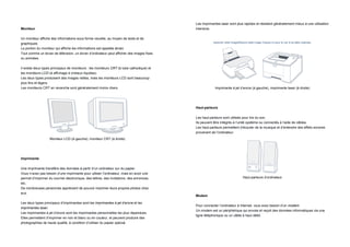 Les imprimantes laser sont plus rapides et résistent généralement mieux à une utilisation
Moniteur                                                                                  intensive.

Un moniteur affiche des informations sous forme visuelle, au moyen de texte et de
graphiques.                                                                                          Agrandir cette imageRéduire cette image Cliquez ici pour la voir à sa taille originale.

La portion du moniteur qui affiche les informations est appelée écran.
Tout comme un écran de télévision, un écran d’ordinateur peut afficher des images fixes
ou animées.

Il existe deux types principaux de moniteurs : les moniteurs CRT (à tube cathodique) et
les moniteurs LCD (à affichage à cristaux liquides).
Les deux types produisent des images nettes, mais les moniteurs LCD sont beaucoup
plus fins et légers.
Les moniteurs CRT en revanche sont généralement moins chers.                                          Imprimante à jet d’encre (à gauche), imprimante laser (à droite)




                                                                                          Haut-parleurs

                                                                                          Les haut-parleurs sont utilisés pour lire du son.
                                                                                          Ils peuvent être intégrés à l’unité système ou connectés à l’aide de câbles.
                                                                                          Les haut-parleurs permettent d’écouter de la musique et d’entendre des effets sonores
                                                                                          provenant de l’ordinateur.
                   Moniteur LCD (à gauche), moniteur CRT (à droite)




Imprimante

Une imprimante transfère des données à partir d’un ordinateur sur du papier.
Vous n’avez pas besoin d’une imprimante pour utiliser l’ordinateur, mais en avoir une
permet d’imprimer du courrier électronique, des lettres, des invitations, des annonces,                                        Haut-parleurs d’ordinateur
etc.
De nombreuses personnes apprécient de pouvoir imprimer leurs propres photos chez
eux.
                                                                                          Modem

Les deux types principaux d’imprimantes sont les imprimantes à jet d’encre et les
                                                                                          Pour connecter l’ordinateur à Internet, vous avez besoin d’un modem.
imprimantes laser.
                                                                                          Un modem est un périphérique qui envoie et reçoit des données informatiques via une
Les imprimantes à jet d’encre sont les imprimantes personnelles les plus répandues.
                                                                                          ligne téléphonique ou un câble à haut débit.
Elles permettent d’imprimer en noir et blanc ou en couleur, et peuvent produire des
photographies de haute qualité, à condition d’utiliser du papier spécial.
 