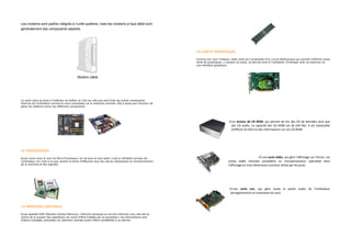 Les modems sont parfois intégrés à l’unité système, mais les modems à haut débit sont
généralement des composants séparés.




                                                                                                               LA CARTE GRAPHIQUE

                                                                                                               Comme son nom l'indique, cette carte est constituées d'un circuit électronique qui permet d'afficher toute
                                                                                                               sorte de graphiques, y compris du texte, et permet ainsi à l'utilisateur d'interagir avec sa machine via
                                                                                                               une interface graphique.



                                              Modem câble




La carte mère se situe à l'intérieur du boîtier et c'est sur elle que sont fixés les autres composants
internes de l'ordinateur comme le micro processeur et la mémoire centrale. Elle a aussi pour fonction de
gérer les relations entre ces différents composants.




                                                                                                                                       - D’un lecteur de CR ROM, qui permet de lire des CD de données ainsi que
                                                                                                                                          des CD audio. La capacité des CD ROM est de 650 Mo. Il est impossible
                                                                                                                                          d’effacer et d’écrire des informations sur ces CD ROM.




LE PROCESSEUR

Aussi connu sous le nom de Micro-Processeur car de plus en plus petit, il est le véritable cerveau de                                                           - D’une carte vidéo, qui gère l’affichage sur l’écran. Les
l'ordinateur car c'est à lui que revient la tache d'effectuer tous les calculs nécessaires au fonctionnement                            cartes vidéo récentes possèdent un microprocesseur spécialisé dans
de la machine et des logiciels.                                                                                                         l’affichage en trois dimensions (surtout utilisé par les jeux).




                                                                                                                                      - D’une carte son, qui gère toute la partie audio de l’ordinateur
                                                                                                                                        (enregistrement et restitution du son).



LA MÉMOIRE CENTRALE

Aussi appelée RAM (Random Access Memory), mémoire physique ou encore mémoire vive, elle est au
centre de la plupart des opérations car avant d'être traitées par le processeur, les informations sont
d'abord chargées (stockées) en mémoire centrale avant d'être transférées à ce dernier.
 