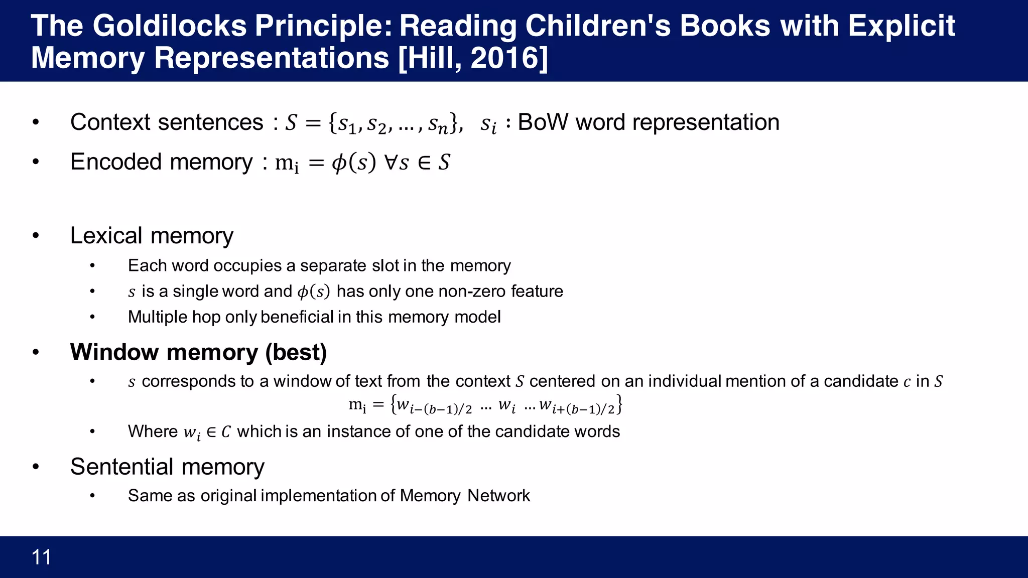 The Goldilocks Principle: Reading Children's Books with Explicit
Memory Representations [Hill, 2016]
11
• Context sentences : 𝑆 = 𝑠', 𝑠), … , 𝑠+ , 	 𝑠% ∶	BoW word representation
• Encoded memory : m; = 𝜙 𝑠 	∀𝑠 ∈ 𝑆
• Lexical memory
• Each word occupies a separate slot in the memory
• 𝑠 is a single word and 𝜙 𝑠 has only one non-zero feature
• Multiple hop only beneficial in this memory model
• Window memory (best)
• 𝑠 corresponds to a window of text from the context 𝑆 centered on an individual mention of a candidate 𝑐 in 𝑆
m; = 𝑤%A BA' )⁄ 	…	𝑤%	… 𝑤%D BA' )⁄
• Where 𝑤% ∈ 𝐶 which is an instance of one of the candidate words
• Sentential memory
• Same as original implementation of Memory Network
 