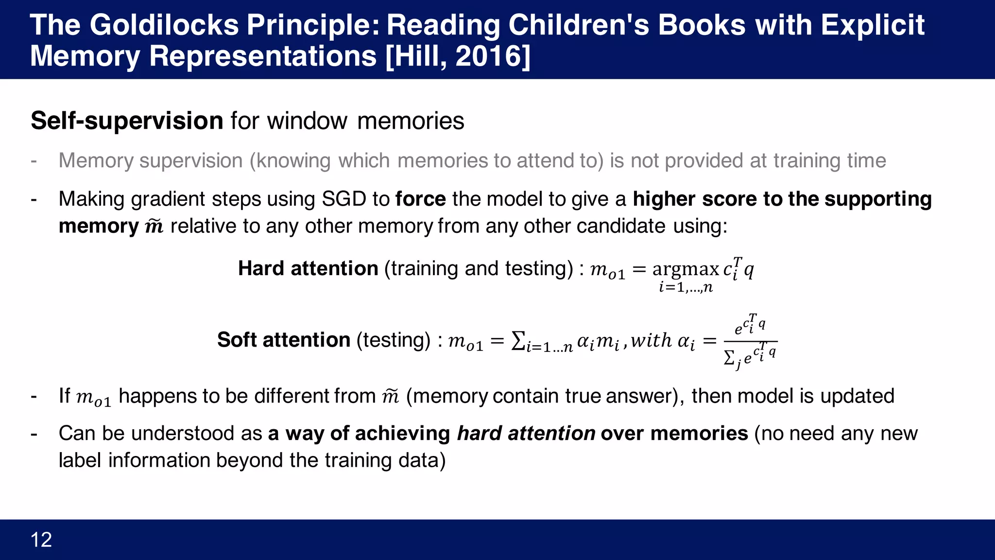 The Goldilocks Principle: Reading Children's Books with Explicit
Memory Representations [Hill, 2016]
12
Self-supervision for window memories
- Memory supervision (knowing which memories to attend to) is not provided at training time
- Making gradient steps using SGD to force the model to give a higher score to the supporting
memory 𝒎G relative to any other memory from any other candidate using:
Hard attention (training and testing) : 𝑚H' = argmax
%M',…,+
𝑐%
N
𝑞
Soft attention (testing) : 𝑚H' = ∑ 𝛼% 𝑚%%M'…+ , 𝑤𝑖𝑡ℎ	𝛼% =
ST
U
VW
∑ S
T
U
VW
X
- If 𝑚H' happens to be different from 𝑚G (memory contain true answer), then model is updated
- Can be understood as a way of achieving hard attention over memories (no need any new
label information beyond the training data)
 