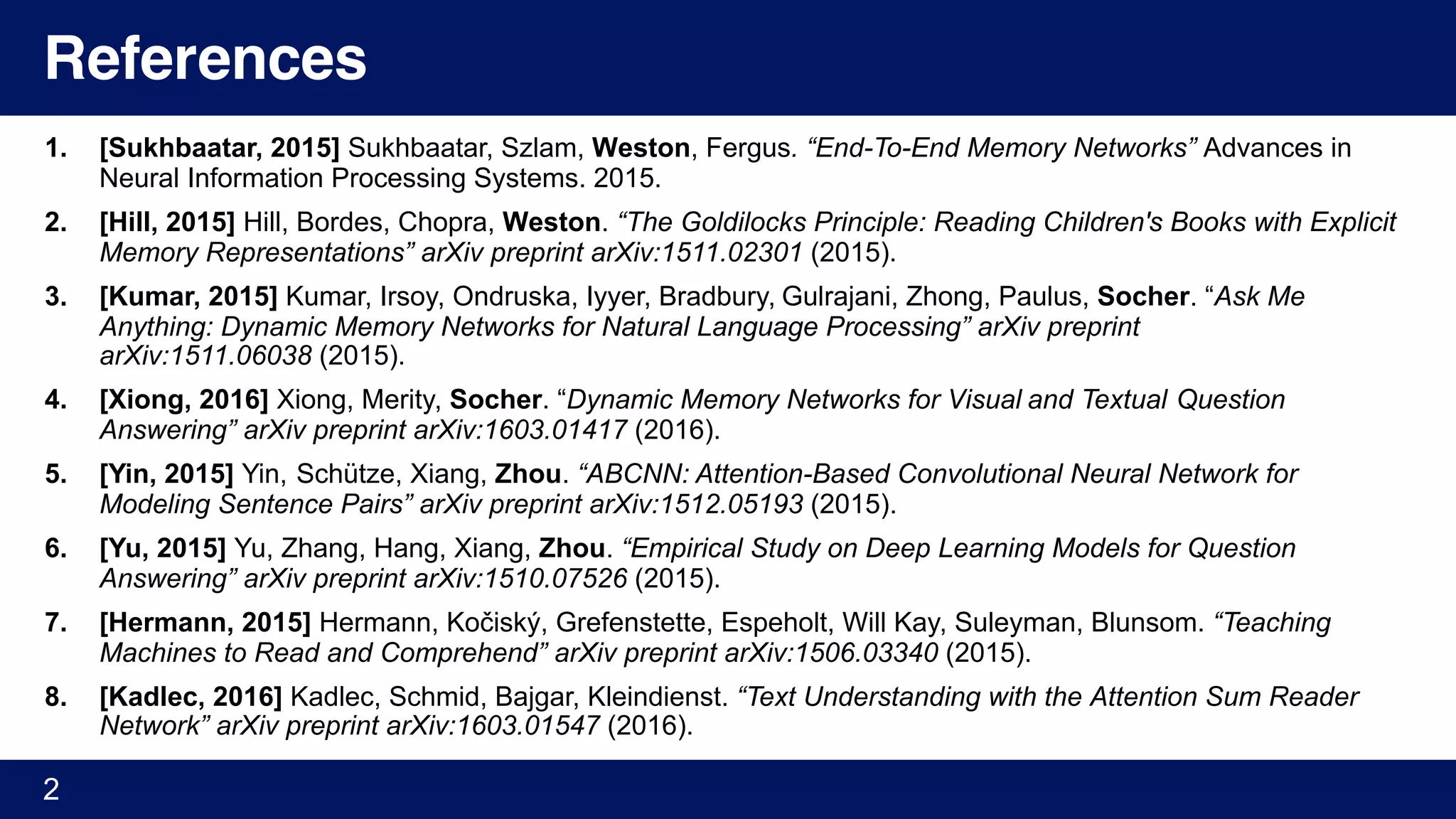 References
1. [Sukhbaatar, 2015] Sukhbaatar, Szlam, Weston, Fergus. “End-To-End Memory Networks” Advances in
Neural Information Processing Systems. 2015.
2. [Hill, 2015] Hill, Bordes, Chopra, Weston. “The Goldilocks Principle: Reading Children's Books with Explicit
Memory Representations” arXiv preprint arXiv:1511.02301 (2015).
3. [Kumar, 2015] Kumar, Irsoy, Ondruska, Iyyer, Bradbury, Gulrajani, Zhong, Paulus, Socher. “Ask Me
Anything: Dynamic Memory Networks for Natural Language Processing” arXiv preprint
arXiv:1511.06038 (2015).
4. [Xiong, 2016] Xiong, Merity, Socher. “Dynamic Memory Networks for Visual and Textual Question
Answering” arXiv preprint arXiv:1603.01417 (2016).
5. [Yin, 2015] Yin, Schütze, Xiang, Zhou. “ABCNN: Attention-Based Convolutional Neural Network for
Modeling Sentence Pairs” arXiv preprint arXiv:1512.05193 (2015).
6. [Yu, 2015] Yu, Zhang, Hang, Xiang, Zhou. “Empirical Study on Deep Learning Models for Question
Answering” arXiv preprint arXiv:1510.07526 (2015).
7. [Hermann, 2015] Hermann, Kočiský, Grefenstette, Espeholt, Will Kay, Suleyman, Blunsom. “Teaching
Machines to Read and Comprehend” arXiv preprint arXiv:1506.03340 (2015).
8. [Kadlec, 2016] Kadlec, Schmid, Bajgar, Kleindienst. “Text Understanding with the Attention Sum Reader
Network” arXiv preprint arXiv:1603.01547 (2016).
2
 