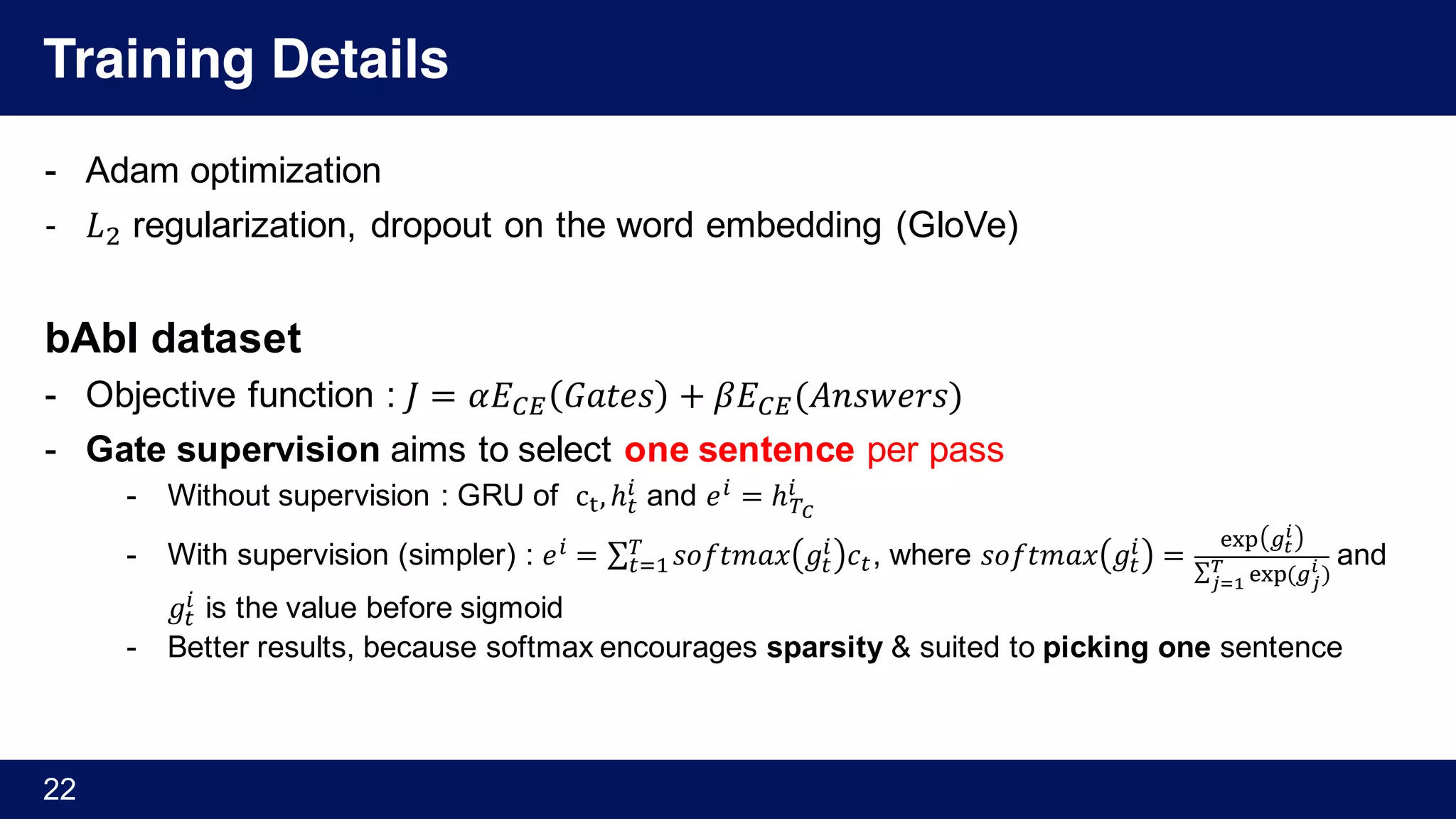 Training Details
- Adam optimization
- 𝐿) regularization, dropout on the word embedding (GloVe)
bAbI dataset
- Objective function : 𝐽 = 𝛼𝐸s† 𝐺𝑎𝑡𝑒𝑠 + 𝛽𝐸s†(𝐴𝑛𝑠𝑤𝑒𝑟𝑠)
- Gate supervision aims to select one sentence per pass
- Without supervision : GRU of c‰,ℎY
% and 𝑒% = ℎNy
%
- With supervision (simpler) : 𝑒% = ∑ 𝑠𝑜𝑓𝑡𝑚𝑎𝑥 𝑔Y
% 𝑐Y
N
YM' , where 𝑠𝑜𝑓𝑡𝑚𝑎𝑥 𝑔Y
% =
Š‹Œ •Ž
U
∑ Š‹Œ	(•X
U
)V
X••
and
𝑔Y
% is the value before sigmoid
- Better results, because softmax encourages sparsity & suited to picking one sentence
22
 