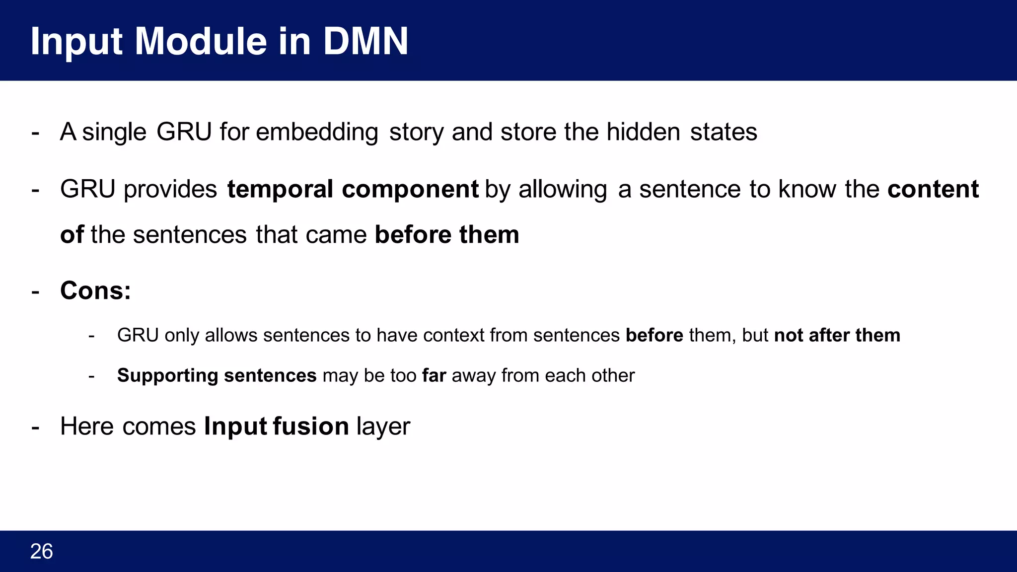 Input Module in DMN
- A single GRU for embedding story and store the hidden states
- GRU provides temporal component by allowing a sentence to know the content
of the sentences that came before them
- Cons:
- GRU only allows sentences to have context from sentences before them, but not after them
- Supporting sentences may be too far away from each other
- Here comes Input fusion layer
26
 