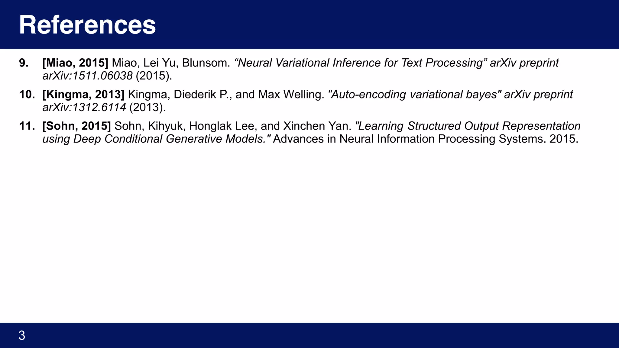 References
9. [Miao, 2015] Miao, Lei Yu, Blunsom. “Neural Variational Inference for Text Processing” arXiv preprint
arXiv:1511.06038 (2015).
10. [Kingma, 2013] Kingma, Diederik P., and Max Welling. "Auto-encoding variational bayes" arXiv preprint
arXiv:1312.6114 (2013).
11. [Sohn, 2015] Sohn, Kihyuk, Honglak Lee, and Xinchen Yan. "Learning Structured Output Representation
using Deep Conditional Generative Models." Advances in Neural Information Processing Systems. 2015.
3
 