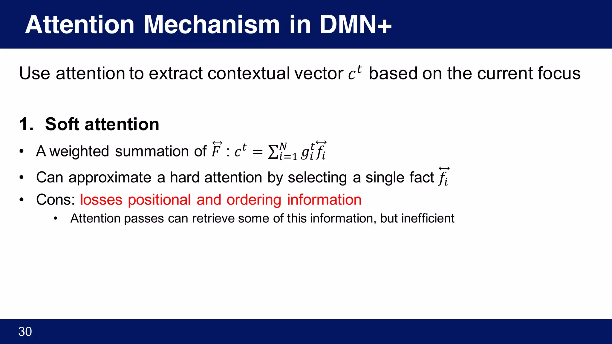 Attention Mechanism in DMN+
Use attention to extract contextual vector 𝑐Y
based on the current focus
1. Soft attention
• A weighted summation of 𝐹⃡ : 𝑐Y
= ∑ 𝑔%
Y
𝑓%
“
%M'
• Can approximate a hard attention by selecting a single fact 𝑓%
• Cons: losses positional and ordering information
• Attention passes can retrieve some of this information, but inefficient
30
 